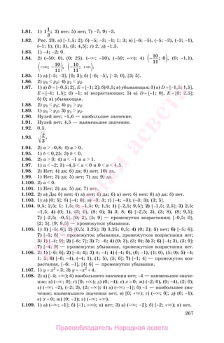 267
1.81. 1) 11
3
; 3) нет; 5) нет; 7) −7; 9) −3.
1.82. Рис. 20, а) [−1,5; 2]; б) −5; −3; −1; 1; 3; в) [−6; −5), (−5; −3), (−3; −1),
(−1; 1), (1; 3), (3; 4,5]; г) 2; д) −1,5.
1.83. 1) −4; −2; 0.
1.84. 2) (−50; 0), (0; 25), (− ; −50), (−50; + ); 4) −10
11
0; , (0; −1,1),
− −; ,10
11
− +10
11
; .
1.85. 1) а) [−5; −3], [0; 3]; б) [−6; −5], [−3; 0], [3; 5].
1.86. 2) у1 у2; 4) у1 у2.
1.87. 1) а) D = [−0,5; 2], E = [−1; 2]; б) 0,5; в) убывающая; 3) а) D = [−1,5; 1,5],
E = [−1; 1,5]; б) −1; в) возрастающая; 5) а) D = [−1; 0], E = [0; 2,5];
б) 0; в) убывающая.
1.88. 2) у1 у2; 4) у1 у2.
1.89. 1) у1 у2; 3) у1 у2.
1.90. Нулей нет; −1,6 — наибольшее значение.
1.91. Нулей нет; 4,5 — наименьшее значение.
1.92. 0,5.
1.93. 2
3
.
1.94. 2) а −0,8; 4) a 0.
1.95. 1) b 0,25; 3) b 0.
1.96. 2) а 3; 4) a −1 и a 1.
1.97. 1) а −2; 3) −4,5 a 0 и 0 a 4,5.
1.98. 2) Нет; 4) да; 6) да; 8) нет; 10) да.
1.99. 1) Нет; 3) да; 5) нет; 7) да; 9) да.
1.100. 2) а 0.
1.101. 1) Нет; 3) да; 5) да; 7) нет.
1.102. 2) а) Да; б) нет; 4) а) нет; б) да; 6) а) нет; б) нет; 8) а) да; б) нет.
1.103. 1) а) [0; 5]; б) [−4; 0]; в) −3; 3; г) [−4; −3); (−3; 3); (3; 5].
1.104. 0,5; 2,5; 1; 1,5; 0; −1,5; 0; 1,5; 1) [−2,5; 9,5]; 2) [−1,5; 2,5]; 3) 2,5;
−1,5; 4) (0; 1), (3; 0), (8; 0); 5) 3; 8; 6) [−2,5; 3), (3; 8), (8; 9,5];
7) [−2,5; −0,5], [0; 2], [5; 9] — промежутки возрастания; [−0,5; 0],
[2; 5], [9; 9,5] — промежутки убывания.
1.105. 1) 1) [−5; 6]; 2) [0,5; 3,25]; 3) 3,25; 0,5; 4) (0; 2); 5) нет; 6) [−5; 6];
7) [−5; 6] — промежуток убывания, промежутков возрастания нет;
3) 1) [−4; 9]; 2) [−6; 7]; 3) 7; −6; 4) (0; 3), (3; 0); 5) 3; 6) [−4; 3), (3; 9];
7) [−4; 9] — промежуток убывания, промежутков возрастания нет.
1.106. 2) 1) [−6; 6]; 2) [−4; 4]; 3) 4; −4; 4) (−4; 0), (0; −1), (1; 0), (5; 0); 5) −4;
1; 5; 6) [−6; −4), (−4; 1), (1; 5), (5; 6]; 7) [−1; 4] — промежуток воз-
растания, [−6; −1], [4; 6] — промежутки убывания.
1.107. 1) у = х2
+ 3; 3) у = −х2
+ 4.
1.108. 2) а) [−4; + ); б) наибольшего значения нет; −4 — наименьшее значе-
ние; в) (− ; 0]; г) [0; + ); д) (0; −4); е) х = 0; ж) (−2; 0), (0; −4), (2; 0);
з) (− ; −2), (−2; 2), (2; + ); 4) а) (− ; −1]; б) −1 — наибольшее зна-
чение; наименьшего значения нет; в) [0; + ); г) (− ; 0]; д) (0; −1);
е) х = 0; ж) (0; −1); з) (− ; + ).
1.109. 1) а) (− ; −1]; б) [−1; + ); в) нет; 3) а) (− ; −2]; б) [−2; + ); в) нет.
Правообладатель Народная асвета
Народная
асвета
 