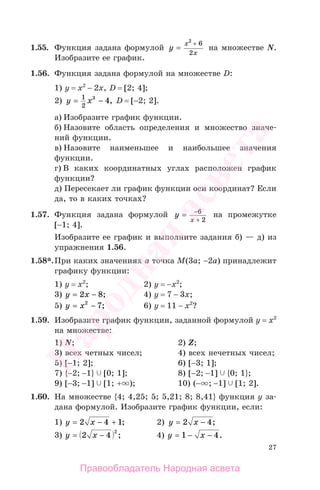 27
1.55. Функция задана формулой y
x
x
=
2
6
2
+
на множестве N.
Изобразите ее график.
1.56. Функция задана формулой на множестве D:
1) y = x2
− 2x, D = [2; 4];
2) y x= −1
2
3
4, D = [−2; 2].
а) Изобразите график функции.
б) Назовите область определения и множество значе-
ний функции.
в) Назовите наименьшее и наибольшее значения
функции.
г) В каких координатных углах расположен график
функции?
д) Пересекает ли график функции оси координат? Если
да, то в каких точках?
1.57. Функция задана формулой y
x
= −6
2+
на промежутке
[−1; 4].
Изобразите ее график и выполните задания б) — д) из
упражнения 1.56.
1.58*.При каких значениях а точка М(3a; −2a) принадлежит
графику функции:
1) у = х2
; 2) у = −х2
;
3) y x= −2 8; 4) у = 7 − 3х;
5) y x= −2
7; 6) у = 11 − х2
?
1.59. Изобразите график функции, заданной формулой у = х2
на множестве:
1) N; 2) Z;
3) всех четных чисел; 4) всех нечетных чисел;
5) [−1; 2]; 6) [−3; 1];
7) {−2; −1} [0; 1]; 8) [−2; −1] {0; 1};
9) [−3; −1] [1; + ); 10) (− ; −1] [1; 2].
1.60. На множестве {4; 4,25; 5; 5,21; 8; 8,41} функция у за-
дана формулой. Изобразите график функции, если:
1) y x= − +2 4 1; 2) y x= −2 4;
3) y x= −2 4
2
; 4) y x= − −1 4.
Правообладатель Народная асвета
Народная
асвета
 
