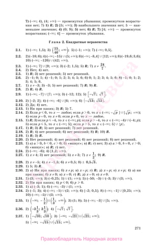 271
7) (− ; 4), (4; + ) — промежутки убывания; промежутков возраста-
ния нет; 7) 1) R; 2) [5; + ); 3) наибольшего значения нет; 5 — наи-
меньшее значение; 4) (0; 9); 5) нет; 6) R; 7) [4; + ) — промежуток
возрастания; (− ; 4] — промежуток убывания.
Глава 2. Квадратные неравенства
2.1. 1) (− ; 1,5); 3) 15
46
; ;+ 5) (−1; + ); 7) (− ; 0,5].
2.2. 2) (−18; 6); 4) (− ; −15) (5; + ); 6) (− ; −8,4] [12; + ); 8) (−19,6; 3,6);
10) (− ; −126) (42; + ).
2.3. 1) (− ; 7] [9; + ); 3) (−2; 1,5); 5) R; 7) х ≠ 24
7
.
2.4. 2) Нет; 4) нет.
2.5. 1) R; 3) нет решений; 5) нет решений.
2.6. 2) −1; 0; 1; 4) −1; 0; 1; 2; 3; 4; 5; 6; 6) 0; 1; 2; 3; 4; 5; 6; 8) −1; 0; 1; 2;
3; 4; 5; 6.
2.7. 1) х ≠ −3; 3) −3; 5) нет решений; 7) R; 9) R.
2.8. 2) R; 4) R.
2.9. 1) (− ; −7] [7; + ); 3) (−12; 12); 5) −⎡
⎣
⎤
⎦7 7; .
2.10. 2) [−2; 2]; 4) (− ; −6] [6; + ); 6) − 13 13; .
2.12. 2) Да; 4) нет.
2.13. 1) Ни при каких; 3) R; 5) 7.
2.14. 2) Если р 0, то х — любое; если р 0, то х ∈ (− ; − р ] [ р; + );
4) если р = 0, то х ≠ 0; если р ≠ 0, то х — любое.
2.15. 1) R; 3) если р −4, то х ∈ (− ; р); если р −4, то х ∈ (− ; −4) (−4; р);
5) если р 5, то х ∈ (− ; 5]; если р 5, то х ∈ (− ; 5] {р}.
2.17. 1) R; 3) R; 5) нет решений; 7) нет решений.
2.18. 2) R; 4) нет решений; 6) нет решений; 8) R; 10) R.
2.19. 1) R; 3) R.
2.20. 2) Нет решений; 4) нет решений; 6) нет решений; 8) нет решений.
2.23. 1) а) а 0, b 0, c 0; б) «минус»; в) R; г) нет; 3) а) а 0, b = 0, c 0;
б) «минус»; в) R; г) нет.
2.24. 2) (− ; −6); 4) [1,2; + ).
2.27. 1) х ≠ 4; 3) нет решений; 5) х ≠ 3; 7) х ≠ 1
2
; 9) R.
2.28. 2) х ≠ −5; 4) х ≠ −1,5; 6) х ≠ 0,5; 8) ± 0 5 3, .
2.29. 1) 5; 3) R.
2.30. 2) а) Ни при каких; б) х ≠ р; в) х = р; г) R; д) х = р; е) х ≠ р; 4) а) ни
при каких; б) х ≠ 0; в) х = 0; г) R; д) х = 0; е) х ≠ 0.
2.31. 1) (3; + ); 3) (−0,25; 1) (1; + ); 5) (−50; −3) (−3; 3) (3; + ).
2.32. 2) Ни при каких; 4) р 0; 6) р 0.
2.33. 1) а) (−3; 1); б) (− ; −3) (1; + ).
2.34. 2) (−1; 3); 4) (− ; −1) (2; + ); 6) [−2; 0,5]; 8) (− ; −1] [0,25; + );
10) (− ; −5) (3; + ).
2.35. 1) − − +; ; ;1
2
1
3
3) (1; 8); 5) (− ; −3] [5; + ).
2.36. 2) −31
3
31
3
; ; 4) −⎡
⎣
⎤
⎦7 7; .
2.37. 1) −⎡
⎣
⎤
⎦10 10; ; 3) − − +; ;21 21 ;
5) − − +; ;15 15 .
Правообладатель Народная асвета
Народная
асвета
 