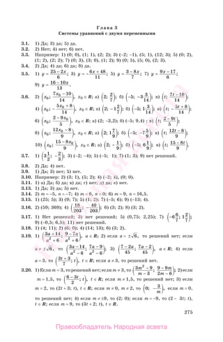275
Глава 3
Системы уравнений с двумя переменными
3.1. 1) Да; 3) да; 5) да.
3.2. 2) Нет; 4) нет; 6) нет.
3.3. Например: 1) (0; 0), (1; 1), (2; 2); 3) (−2; −1), (5; 1), (12; 3); 5) (0; 2),
(1; 2), (2; 2); 7) (0; 3), (3; 0), (1; 2); 9) (0; 5), (5; 0), (2; 3).
3.4. 2) Да; 4) да; 6) да; 8) да.
3.5. 1) у х= −25 2
6
; 3) у х= − +6 48
11
; 5) у х= −3 8
7
; 7) у х= −9 17
6
;
9) у х= −16 10
13
.
3.6. 2) х
х
0
07 10
14
; ,
−
х0 ∈ R; а) 2 2
7
; ; б) − −5 3 3
14
; ; в) t t; ;7 10
14
−
4) х
х
0
05 8
14
; ,−
+
х0 ∈ R; а) 2 12
7
; ;− б) −5 1 3
14
; ; в) t t; ;− +5 8
14
6) х
х
0
02 9
5
; ,
−
х0 ∈ R; а) (2; −3,2); б) (−5; 9,4) ; в) t t; ;2 9
5
−
8) х
х
0
012 8
9
; ,
−
х0 ∈ R; а) 2 17
9
; ; б) − −5 7 5
9
; ; в) t t; ;12 8
9
−
10) х
х
0
015 8
9
; ,
−
х0 ∈ R; а) 2 1
9
; ;− б) −5 6 1
9
; ; в) t t; .15 8
9
−
3.7. 1) 31
2
2
3
; ;− 3) (−2; −4); 5) (−5; 1); 7) (1; 3); 9) нет решений.
3.8. 2) Да; 4) нет.
3.9. 1) Да; 3) нет; 5) нет.
3.10. Например: 2) (3; 1), (5; 2); 4) (−2; 4), (0; 0).
3.11. 1) а) Да; б) да; в) да; г) нет; д) да; е) нет.
3.13. 1) Да; 3) да; 5) нет.
3.14. 2) m = −5, n = −7; 4) m = 6, n = 0; 6) m = 9, n = 16,5.
3.15. 1) (25; 5); 3) (9; 7); 5) (1; 2); 7) (−5; 6); 9) (−13; 4).
3.16. 2) (59; 369); 4) 18
203
40
203
; ;− 6) (3; 2); 8) (3; 2).
3.17. 1) Нет решений; 3) нет решений; 5) (0,75; 2,25); 7) −6 6
7
12
7
; ;
9) (−0,5; 6,5); 11) нет решений.
3.18. 1) (4; 11); 2) (6; 0); 4) (14; 13); 6) (3; 2).
3.19. 1) 3 14
6
9 7
62 2
а
а
а
а
+
+
−
+
; , а ∈ R; 2) если а = ± 6, то решений нет; если
а ≠ ± 6, то 3 14
6
7 9
62 2
а
а
а
а
−
−
−
−
; ; 3) 7 2
45
7 2
45
− −а а; , а ∈ R; 4) если
а = 3, то 3 3
7
t t+ ; , t ∈ R; если a ≠ 3, то решений нет.
3.20. 1) Если m = 3, то решений нет; если m ≠ 3, то 3 9
3
9 9
2 6
2
m
m
m
m
−
−
−
−
; ; 2) если
m = 1,5, то 6 3
2
− t t; , t ∈ R; если m ≠ 1,5, то решений нет; 3) если
m = 2, то (2t + 3; t), t ∈ R; если m ≠ 0, m ≠ 2, то 0 3; ,−
m
если m = 0,
то решений нет; 4) если m ≠ ±9, то (2; 0); если m = −9, то (2 − 3t; t),
t ∈ R; если m = 9, то (3t + 2; t), t ∈ R.
Правообладатель Народная асвета
Народная
асвета
 