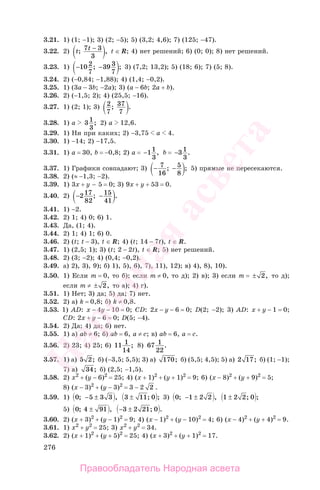 276
3.21. 1) (1; −1); 3) (2; −5); 5) (3,2; 4,6); 7) (125; −47).
3.22. 2) t t; ,7 3
3
− t ∈ R; 4) нет решений; 6) (0; 0); 8) нет решений.
3.23. 1) − −10 2
7
39 3
7
; ; 3) (7,2; 13,2); 5) (18; 6); 7) (5; 8).
3.24. 2) (−0,84; −1,88); 4) (1,4; −0,2).
3.25. 1) (3a − 3b; −2a); 3) (a − 6b; 2a + b).
3.26. 2) (−1,5; 2); 4) (25,5; −16).
3.27. 1) (2; 1); 3) 2
7
37
7
; .
3.28. 1) а 31
3
; 2) а 12,6.
3.29. 1) Ни при каких; 2) −3,75 a 4.
3.30. 1) −14; 2) −17,5.
3.31. 1) a = 30, b = −0,8; 2) a = −11
3
, b = −31
3
.
3.37. 1) Графики совпадают; 3) − −7
16
5
8
; ; 5) прямые не пересекаются.
3.38. 2) (≈ −1,3; −2).
3.39. 1) 3х + у − 5 = 0; 3) 9х + у + 53 = 0.
3.40. 2) − −217
82
15
41
; .
3.41. 1) −2.
3.42. 2) 1; 4) 0; 6) 1.
3.43. Да, (1; 4).
3.44. 2) 1; 4) 1; 6) 0.
3.46. 2) (t; t − 3), t ∈ R; 4) (t; 14 − 7t), t ∈ R.
3.47. 1) (2,5; 1); 3) (t; 2 − 2t), t ∈ R; 5) нет решений.
3.48. 2) (3; −2); 4) (0,4; −0,2).
3.49. а) 2), 3), 9); б) 1), 5), 6), 7), 11), 12); в) 4), 8), 10).
3.50. 1) Если m = 0, то б); если m ≠ 0, то д); 2) в); 3) если m = ± 2, то д);
если m ≠ ± 2, то а); 4) г).
3.51. 1) Нет; 3) да; 5) да; 7) нет.
3.52. 2) а) k = 0,8; б) k ≠ 0,8.
3.53. 1) AD: x − 4y − 10 = 0; CD: 2x − y − 6 = 0; D(2; −2); 3) AD: x + y − 1 = 0;
CD: 2x + y − 6 = 0; D(5; −4).
3.54. 2) Да; 4) да; 6) нет.
3.55. 1) а) ab ≠ 6; б) ab = 6, а ≠ с; в) ab = 6, а = с.
3.56. 2) 23; 4) 25; 6) 11 1
14
; 8) 67 1
22
.
3.57. 1) a) 5 2; б) (−3,5; 5,5); 3) a) 170; б) (5,5; 4,5); 5) a) 2 17; б) (1; −1);
7) a) 34; б) (2,5; −1,5).
3.58. 2) х2
+ (у − 6)2
= 25; 4) (х + 1)2
+ (у + 1)2
= 9; 6) (х − 8)2
+ (у + 9)2
= 5;
8) (х − 3)2
+ (у − 3)2
= 3 − 2 2 .
3.59. 1) 0 5 3 3; ,− ± 3 11± ; 0 ; 3) 0 1 2 2; ,− ± 1 2 2± ; 0 ;
5) 0 4 91; ,± − ±3 2 21; 0 .
3.60. 2) (х + 3)2
+ (у − 1)2
= 9; 4) (х − 1)2
+ (у − 10)2
= 4; 6) (х − 4)2
+ (у + 4)2
= 9.
3.61. 1) x2
+ y2
= 25; 3) x2
+ y2
= 34.
3.62. 2) (х + 1)2
+ (у + 5)2
= 25; 4) (х + 3)2
+ (у + 1)2
= 17.
Правообладатель Народная асвета
Народная
асвета
 