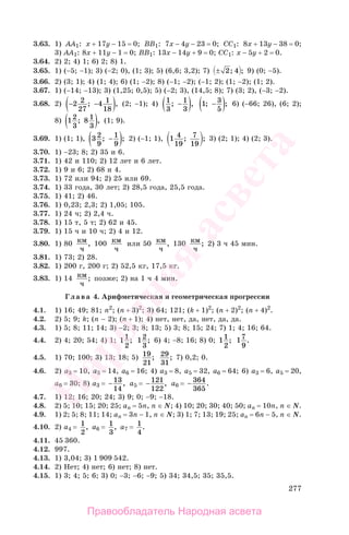 277
3.63. 1) AA1: x + 17y − 15 = 0; BB1: 7x − 4y − 23 = 0; CC1: 8x + 13y − 38 = 0;
3) AA1: 8x + 11y − 1 = 0; BB1: 13x − 14y + 9 = 0; CC1: x − 5y + 2 = 0.
3.64. 2) 2; 4) 1; 6) 2; 8) 1.
3.65. 1) (−5; −1); 3) (−2; 0), (1; 3); 5) (6,6; 3,2); 7) ± 2; 4 ; 9) (0; −5).
3.66. 2) (3; 1); 4) (1; 4); 6) (1; −2); 8) (−1; −2); (−1; 2); (1; −2); (1; 2).
3.67. 1) (−14; −13); 3) (1,25; 0,5); 5) (−2; 3), (14,5; 8); 7) (3; 2), (−3; −2).
3.68. 2) − −( )2 2
27
4 1
18
; , (2; −1); 4) 1
3
1
3
; ,−( ) 1 3
5
; ;−( ) 6) (−66; 26), (6; 2);
8) 12
3
8 1
3
; ,( ) (1; 9).
3.69. 1) (1; 1), 3 2
9
1
9
; ;−( ) 2) (−1; 1), 1 4
19
7
19
; ; 3) (2; 1); 4) (2; 3).
3.70. 1) −23; 8; 2) 35 и 6.
3.71. 1) 42 и 110; 2) 12 лет и 6 лет.
3.72. 1) 9 и 6; 2) 68 и 4.
3.73. 1) 72 или 94; 2) 25 или 69.
3.74. 1) 33 года, 30 лет; 2) 28,5 года, 25,5 года.
3.75. 1) 41; 2) 46.
3.76. 1) 0,23; 2,3; 2) 1,05; 105.
3.77. 1) 24 ч; 2) 2,4 ч.
3.78. 1) 15 т, 5 т; 2) 62 и 45.
3.79. 1) 15 ч и 10 ч; 2) 4 и 12.
3.80. 1) 80 км
ч
, 100 км
ч
или 50 км
ч
, 130 км
ч
; 2) 3 ч 45 мин.
3.81. 1) 73; 2) 28.
3.82. 1) 200 г, 200 г; 2) 52,5 кг, 17,5 кг.
3.83. 1) 14 км
ч
; позже; 2) на 1 ч 4 мин.
Глава 4. Арифметическая и геометрическая прогрессии
4.1. 1) 16; 49; 81; n2
; (n + 3)2
; 3) 64; 121; (k + 1)2
; (n + 2)2
; (n + 4)2
.
4.2. 2) 5; 9; k; (n − 2); (n + 1); 4) нет, нет, да, нет, да, да.
4.3. 1) 5; 8; 11; 14; 3) −2; 3; 8; 13; 5) 3; 8; 15; 24; 7) 1; 4; 16; 64.
4.4. 2) 4; 20; 54; 4) 1; 11
2
; 12
3
; 6) 4; −8; 16; 8) 0; 11
2
; 17
9
.
4.5. 1) 70; 100; 3) 13; 18; 5) 19
21
; 29
31
; 7) 0,2; 0.
4.6. 2) а3 = 10, а5 = 14, а6 = 16; 4) а3 = 8, а5 = 32, а6 = 64; 6) а3 = 6, а5 = 20,
а6 = 30; 8) а3 = −13
14
, а5 = −121
122
, а6 = − 364
365
.
4.7. 1) 12; 16; 20; 24; 3) 9; 0; −9; −18.
4.8. 2) 5; 10; 15; 20; 25; an = 5n, n ∈ N; 4) 10; 20; 30; 40; 50; an = 10n, n ∈ N.
4.9. 1) 2; 5; 8; 11; 14; an = 3n − 1, n ∈ N; 3) 1; 7; 13; 19; 25; an = 6n − 5, n ∈ N.
4.10. 2) а4 = 1
2
, а6 = 1
3
, а7 = 1
4
.
4.11. 45 360.
4.12. 997.
4.13. 1) 3,04; 3) 1 909 542.
4.14. 2) Нет; 4) нет; 6) нет; 8) нет.
4.15. 1) 3; 4; 5; 6; 3) 0; −3; −6; −9; 5) 34; 34,5; 35; 35,5.
Правообладатель Народная асвета
Народная
асвета
 