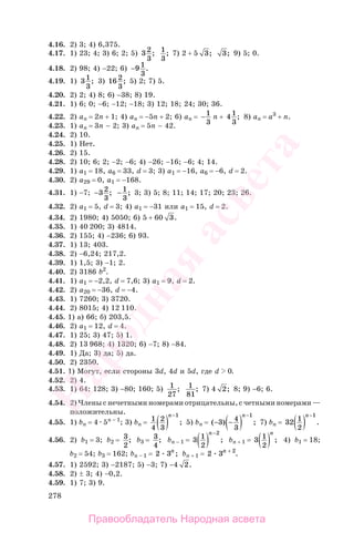 278
4.16. 2) 3; 4) 6,375.
4.17. 1) 23; 4; 3) 6; 2; 5) 32
3
; 1
3
; 7) 2 + 5 3; 3; 9) 5; 0.
4.18. 2) 98; 4) −22; 6) −9 1
3
.
4.19. 1) 31
3
; 3) 16 2
3
; 5) 2; 7) 5.
4.20. 2) 2; 4) 8; 6) −38; 8) 19.
4.21. 1) 6; 0; −6; −12; −18; 3) 12; 18; 24; 30; 36.
4.22. 2) an = 2n + 1; 4) an = −5n + 2; 6) an = −1
3
n + 4 1
3
; 8) an = а3
+ n.
4.23. 1) an = 3n − 2; 3) an = 5n − 42.
4.24. 2) 10.
4.25. 1) Нет.
4.26. 2) 15.
4.28. 2) 10; 6; 2; −2; −6; 4) −26; −16; −6; 4; 14.
4.29. 1) а1 = 18, а6 = 33, d = 3; 3) а1 = −16, а6 = −6, d = 2.
4.30. 2) а29 = 0, а1 = −168.
4.31. 1) −7; −3 2
3
; − 1
3
; 3; 3) 5; 8; 11; 14; 17; 20; 23; 26.
4.32. 2) а1 = 5, d = 3; 4) а1 = −31 или а1 = 15, d = 2.
4.34. 2) 1980; 4) 5050; 6) 5 + 60 3.
4.35. 1) 40 200; 3) 4814.
4.36. 2) 155; 4) −236; 6) 93.
4.37. 1) 13; 403.
4.38. 2) −6,24; 217,2.
4.39. 1) 1,5; 3) −1; 2.
4.40. 2) 3186 b2
.
4.41. 1) а1 = −2,2, d = 7,6; 3) а1 = 9, d = 2.
4.42. 2) а20 = −36, d = −4.
4.43. 1) 7260; 3) 3720.
4.44. 2) 8015; 4) 12 110.
4.45. 1) а) 66; б) 203,5.
4.46. 2) а1 = 12, d = 4.
4.47. 1) 25; 3) 47; 5) 1.
4.48. 2) 13 968; 4) 1320; 6) −7; 8) −84.
4.49. 1) Да; 3) да; 5) да.
4.50. 2) 2350.
4.51. 1) Могут, если стороны 3d, 4d и 5d, где d 0.
4.52. 2) 4.
4.53. 1) 64; 128; 3) −80; 160; 5) 1
27
; 1
81
; 7) 4 2; 8; 9) −6; 6.
4.54. 2) Члены с нечетными номерами отрицательны, с четными номерами —
положительны.
4.55. 1) bn = 4 5n − 1
; 3) bn = 1
4
2
3
1
( )
−n
; 5) bn = ( ) ;− −( )
−
3 4
3
1n
7) bn = 32 1
2
1
( )
−n
.
4.56. 2) b1 = 3; b2 = 3
2
; b3 = 3
4
; bn − 1 = 3 1
2
2
( )
−n
; bn + 1 = 3 1
2( )
n
; 4) b1 = 18;
b2 = 54; b3 = 162; bn − 1 = 2 3n
; bn + 1 = 2 3 2n +
.
4.57. 1) 2592; 3) −2187; 5) −3; 7) −4 2.
4.58. 2) ± 3; 4) −0,2.
4.59. 1) 7; 3) 9.
Правообладатель Народная асвета
Народная
асвета
 