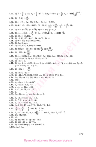279
4.60. 2) b1 = 3
2
; q = 2; bn = 3
2
2 1n−
; 4) b1 = −486; q = 1
3
; bn = −
−
486 1
3
1n
.
4.61. 1) ±2; 3) ± 6
6
.
4.62. 2) b1 = 0,4; b4 = 50; 4) b1 = −1; b4 = −0,008.
4.63. 1) 0,2; ±5; 125; ±3125; 78 125; 3) 11
81
; ± 11
27
; 11
9
; ±11
3
; 11.
4.64. 2) b7 = ±3 3; q = ± 3; 4) b7 = ±2; q = ±0,5.
4.65. 1) b5 = ±10; b1 = ± 5
8
; 3) b5 = ±729 2; b1 = ±2916 2.
4.66. 2) 80; 4) ±8,192.
4.67. 1) ±1; 3) ±20; 5) ±1; 7) ±4 2; 9) ±4.
4.68. 2) 0,2; ±2; 20; ±200; 2000.
4.69. 1) Да; 3) нет.
4.72. 2) −10,5; 4) 8,336; 6) −800.
4.73. 1) 315; 3) −7812,6; 5) 242 8
9
; 7) 2 17
324
.
4.74. 2) 1093; 4) 255
512
.
4.75. 1) b8 = 6561; S10 = 88 572; 3) b8 = 192; S10 = 511,5; 5) b8 = 32;
S10 = 255,75; 7) b8 = 27; S10 = 270.
4.76. 2) 10; 4) 6.
4.77. 1) b1 = 5; b7 = 320; 3) n = 9; b9 = 2048; 5) b1 = 175; q = −0,8 или b1 = 7;
q = 4 или b1 = 112; q = 1.
4.78. 2) 160; 4) −131
32
.
4.79. 1) ±3; 3) −1275.
4.80. 2) 144; 576; 2304; 9216 или 9216; 2304; 576; 144.
4.81. 24; 27; 30; 33; 36; 39; 42; 45; 48; 51; 54.
4.82. ±125.
4.83. аn = 3n − 1, bn = (±2)n
.
4.84. аn = 12n − 9, bn = 3n
.
4.85. а = 4, b = 12, с = 36.
4.86. а = 7, b = 28, с = 112.
4.87. 2.
4.88. b1 = 32; q = 1
2
или b1 = 2; q = 2.
4.89. 4, 11, 18 или 19, 11, 3.
4.90. 3, 7, 11 или 18, 7, −4.
4.91. 5, 15, 45 или 45, 15, 5.
4.92. 4, 8, 12, 18 или 17,5; 12,5; 7,5; 4,5.
4.93. 4
9
; −2 2
9
; 111
9
или 4; 12; 36.
4.94. аn = −12n + 30, bn = 18 1
3
1
( )
−n
или аn = 8n, bn = 2n + 2
.
4.95. 27; 81; 243.
4.96. −2.
4.97. 1) 220 000 р.; 2) 530 450 р.
4.98. 1) 419 135 р.; 2) 7 %.
4.99. 1) ≈ 296 000 р.; 2) ≈ 354 000 р.
4.100. а50 b50.
Правообладатель Народная асвета
Народная
асвета
 