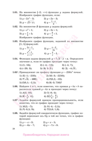 28
1.61. На множестве [−2; + ) функция у задана формулой.
Изобразите график функции, если:
1) y = 2x2
− 3; 2) y = 2x − 3;
3) y x= +2 ; 4) y
x
=
−1
3
.
1.62. На множестве Z функция у задана формулой:
1) y = x3
+ 1; 2) y = 3x + 1;
3) y x
= +
3
1; 4) y
x
= +3
1.
Изобразите график функции.
1.63. Изобразите график функции, заданной на множестве
[1; 5] формулой:
1) y
x
x
=
−2 1
; 2) y
x
x
=
− 2
2
;
3) y
x
x
=
−
+
2
1
1
; 4) y
x
= −2
1.
1.64. Функция задана формулой y x a= − +7 5 . Определите
значение а, если ее график проходит через точку:
1) (1; 16); 2) (−4; −12); 3) (−4; 7);
4) (−20; 3); 5) 0 3 5; ; 6) 2 4 3; .−
1.65°. Принадлежит ли графику функции у = −250х2
точка:
1) K(−1; −250); 2) M(−3; −2250);
3) T 2 500; ;− 4) P(0,2; −10);
5) E(0,1; −2,5); 6) B(−3; 750)?
1.66. Найдите k и b, если известно, что прямая у = kх + b па-
раллельна прямой у = 4х и проходит через точку:
1) А(3; 10); 2) C(−8; 4);
3) B − 1
2
6; ; 4) D 1 1
4
3
2
; .
1.67°. Задайте формулой прямую пропорциональность, если
известно, что ее график проходит через точку:
1) M(2; −7); 2) N(−4; −2,5);
3) P(−8,5; 9); 4) T(3,6; 1,8).
1.68. Задайте формулой квадратичную функцию, график ко-
торой пересекает ось Оу в той же точке, что и график
функции:
1) у = −х + 3; 2) у = х − 5;
3) у = −6х − 7; 4) у = −7х + 8.
Правообладатель Народная асвета
Народная
асвета
 