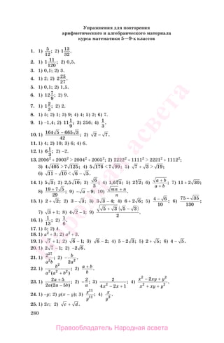 280
Упражнения для повторения
арифметического и алгебраического материала
курса математики 5—9-х классов
1. 1) 5
12
; 2) 113
32
.
2. 1) 1 11
120
; 2) 0,5.
3. 1) 0,1; 2) 3.
4. 1) 2; 2) 2 25
27
.
5. 1) 0,1; 2) 1,5.
6. 1) 127
9
; 2) 9.
7. 1) 12
3
; 2) 2.
8. 1) 5; 2) 1; 3) 9; 4) 4; 5) 2; 6) 7.
9. 1) −1,4; 2) 111
9
; 3) 256; 4) 1
3
.
10. 1) 164 5 665 3
42
− ; 2) 2 7− .
11. 1) 4; 2) 10; 3) 6; 4) 6.
12. 1) 6 1
3
; 2) −2.
13. 20062
+ 20032
20042
+ 20052
; 2) 22222
+ 11112
22212
+ 11122
;
3) 4 405 7 125; 4) 5 176 7 99; 5) 7 3 19+ ;
6) 11 10 6 5− − .
14. 1) 5 3; 2) 2 5 10, ; 3) 6
3
; 4) 1 6 54, ; 5) 2 24
; 6) a b
a b
+
+
; 7) 11 2 30+ ;
8) 19 7 5
29
+ ; 9) − −a 9; 10) mn n
n
+ .
15. 1) 2 2+ ; 2) 3 3− ; 3) 3 3 4− ; 4) 6 2 6+ ; 5) 4 6
10
− ; 6)
75 35
130
−
;
7) 3 1+ ; 8) 4 2 1− ; 9)
5 3 5 3
2
+ −
.
16. 1) 1
13
; 2) 1
6
.
17. 1) 5; 2) 4.
18. 1) а2
+ 3; 2) а2
+ 3.
19. 1) 7 1+ ; 2) 6 1− ; 3) 6 2− ; 4) 5 2 3− ; 5) 2 5+ ; 6) 4 5− .
20. 1) 2 7 1− ; 2) −2 6.
21. 1) 227
2
a b
; 2) − b
a2 2
.
22. 1) b
a a b
2
2 2 2
( )
;
+
2) a b
b
+ .
23. 1) 2 5
2 2 5
a
a a b
+
−( )
; 2) − 2
a
; 3) 2
4 2 12
x x− +
; 4)
x xy y
x xy y
2 2
2 2
2− +
+ +
.
24. 1) −у; 2) у(х − у); 3) х
у
11
11
; 4) х
у3
.
25. 1) 2с; 2) c d+ .
Правообладатель Народная асвета
Народная
асвета
 