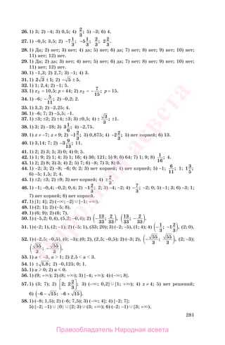 281
26. 1) 3; 2) −4; 3) 0,5; 4) 2
3
; 5) −3; 6) 4.
27. 1) −0,5; 3,5; 2) −7 1
3
; −51
3
; 2
3
; 2 2
3
.
28. 1) Да; 2) нет; 3) нет; 4) да; 5) нет; 6) да; 7) нет; 8) нет; 9) нет; 10) нет;
11) нет; 12) нет.
29. 1) Да; 2) да; 3) нет; 4) нет; 5) нет; 6) да; 7) нет; 8) нет; 9) нет; 10) нет;
11) нет; 12) нет.
30. 1) −1,3; 2) 2,7; 3) −1; 4) 3.
31. 1) 2 3 1± ; 2) − ±5 5.
32. 1) 1; 2,4; 2) −1; 5.
33. 1) х2 = 10,5; р = 44; 2) х2 = − 7
15
; р = 15.
34. 1) −6; − 5
11
; 2) −0,2; 2.
35. 1) 3,2; 2) −2,25; 4.
36. 1) −6; 7; 2) −5,5; −1.
37. 1) ±3; ±2; 2) ±4; ±3; 3) ±0,5; 4) ± 3
3
; ±1.
38. 1) 3; 2) −18; 3) 3 1
6
; 4) −2,75.
39. 1) х ≠ −7; х ≠ 9; 2) −12
3
; 3) 0,875; 4) −2 2
3
; 5) нет корней; 6) 13.
40. 1) 3,14; 7; 2) −3 9
13
; 11.
41. 1) 2; 2) 3; 5; 3) 0; 4) 0; 5.
42. 1) 1; 9; 2) 1; 4; 3) 1; 16; 4) 36; 121; 5) 9; 6) 64; 7) 1; 9; 8) 1
16
; 4.
43. 1) 2; 2) 8; 3) 3; 4) 2; 5) 7; 6) −8; 7) 3; 8) 0.
44. 1) −2; 3; 2) −8; −6; 0; 2; 3) нет корней; 4) нет корней; 5) −1; 6
11
; 1; 13
5
;
6) −5; 1,5; 2; 4.
45. 1) ±2; ±3; 2) ±9; 3) нет корней; 4) ± 2
3
.
46. 1) −1; −0,4; −0,2; 0,4; 2) −12
3
; 2; 3) −4; −2; 4) −7
3
; −2; 0; 5) −1; 3; 6) −3; 1;
7) нет корней; 8) нет корней.
47. 1) [1; 4]; 2) (− ; −2] [−1; + ).
48. 1) (2; 1); 2) (−5; 8).
49. 1) (6; 9); 2) (6; 7).
50. 1) (−5,2; 0,4), (5,2; −0,4); 2) − 13
33
2
33
; , 13
33
2
33
; .−
51. 1) (−2; 1), (2; −1); 2) (−5; 1), (33; 20); 3) (−2; −5), (1; 4); 4) − −1
3
12
3
; , (2; 0).
52. 1) (−2,5; −0,5), (0; −3); (0; 2), (2,5; −0,5); 2) (−3; 2), − 55
3
55
3
; , (2; −3);
55
3
55
3
; .−
53. 1) а −3, a 1; 2) 2,5 a 3.
54. 1) ± 1 8, ; 2) −0,125; 0; 1.
55. 1) а 0; 2) а 0.
56. 1) (9; + ); 2) (8; + ); 3) [−4; + ); 4) (− ; 8].
57. 1) (3; 7); 2) 2 2 2
3
; ;⎡
⎣⎢
⎤
⎦⎥
3) (− ; 0,2] [1; + ); 4) х ≠ 4; 5) нет решений;
6) − − − +( )6 15 6 15; .
58. 1) (−8; 1,5); 2) (−6; 7,5); 3) (− ; 4]; 4) [−2; 7];
5) [−2; −1) {0} [2; 3) (3; + ); 6) (−2; −1) [3; + ).
Правообладатель Народная асвета
Народная
асвета
 