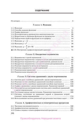 286
СОДЕРЖАНИЕ
От авторов . . . . . . . . . . . . . . . . . . . . . . . . . . . . . . . . . . . . . . . . . . . . . . . . . . . 3
Г л а в а 1. Функции
1.1. Функция . . . . . . . . . . . . . . . . . . . . . . . . . . . . . . . . . . . . . . . . . . . . . . . . 4
1.2. Способы задания функции . . . . . . . . . . . . . . . . . . . . . . . . . . . . . . . . . . 11
1.3. График функции . . . . . . . . . . . . . . . . . . . . . . . . . . . . . . . . . . . . . . . . . . 21
1.4. Нули функции и промежутки знакопостоянства . . . . . . . . . . . . . . . . 30
1.5. Возрастание и убывание функции на промежутке . . . . . . . . . . . . . . . 34
1.6. Определение свойств функции по ее графику . . . . . . . . . . . . . . . . . . . 44
1.7. Функция y x= . . . . . . . . . . . . . . . . . . . . . . . . . . . . . . . . . . . . . . . . . . 51
1.8. Функция y = x3
. . . . . . . . . . . . . . . . . . . . . . . . . . . . . . . . . . . . . . . . . . . 56
1.9. Функция y
k
x
k= ≠( )0 . . . . . . . . . . . . . . . . . . . . . . . . . . . . . . . . . . . . 60
1.10. Построение графиков функций сдвигами . . . . . . . . . . . . . . . . . . . 71
Г л а в а 2. Квадратные неравенства
2.1. Неравенства с одной переменной . . . . . . . . . . . . . . . . . . . . . . . . . . . . . 78
2.2. Квадратные неравенства с отрицательным дискриминантом . . . . . . . 82
2.3. Квадратные неравенства с дискриминантом, равным нулю . . . . . . . 87
2.4. Квадратные неравенства с положительным дискриминантом . . . . . 91
2.5. Решение неравенств методом интервалов . . . . . . . . . . . . . . . . . . . . . . 98
2.6. Системы неравенств с одной переменной . . . . . . . . . . . . . . . . . . . . . . 108
2.7. Рациональные уравнения . . . . . . . . . . . . . . . . . . . . . . . . . . . . . . . . . . 120
2.8. Рациональные неравенства . . . . . . . . . . . . . . . . . . . . . . . . . . . . . . . . . 127
Г л а в а 3. Системы уравнений с двумя переменными
3.1. Система двух линейных уравнений с двумя переменными . . . . . . . . 137
3.2. Решение систем линейных уравнений способом сложения . . . . . . . . 146
3.3. Решение систем линейных уравнений способом подстановки . . . . . 152
3.4. График уравнения с двумя переменными. Уравнение прямой . . . . . 156
3.5. Геометрическая интерпретация системы двух линейных уравнений
с двумя переменными . . . . . . . . . . . . . . . . . . . . . . . . . . . . . . . . . . . . . 162
3.6. Расстояние между двумя точками. Уравнение окружности . . . . . . . 169
3.7. Системы, состоящие из уравнения первой и уравнения второй
степени с двумя переменными . . . . . . . . . . . . . . . . . . . . . . . . . . . . . . . 174
3.8. Использование систем уравнений при решении текстовых задач . . . 178
Г л а в а 4. Арифметическая и геометрическая прогрессии
4.1. Числовая последовательность . . . . . . . . . . . . . . . . . . . . . . . . . . . . . . . 186
4.2. Арифметическая прогрессия . . . . . . . . . . . . . . . . . . . . . . . . . . . . . . . . 191
4.3. Сумма n первых членов арифметической прогрессии . . . . . . . . . . . . 197
Правообладатель Народная асвета
Народная
асвета
 
