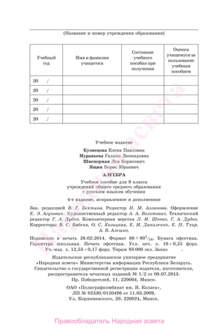 ____________________________________________________________________________
(Название и номер учреждения образования)
Учебный
год
Имя и фамилия
учащегося
Состояние
учебного
пособия при
получении
Оценка
учащемуся за
пользование
учебным
пособием
20 /
20 /
20 /
20 /
20 /
Учебное издание
Кузнецова Елена Павловна
Муравьева Галина Леонидовна
Шнеперман Лев Борисович
Ящин Борис Юрьевич
АЛГЕБРА
Учебное пособие для 9 класса
учреждений общего среднего образования
с русским языком обучения
4-е издание, исправленное и дополненное
Зав. редакцией В. Г. Бехтина. Редактор Н. М. Алганова. Оформление
Е. Э. Агунович. Художественный редактор А. А. Волотович. Технический
редактор Г. А. Дудко. Компьютерная верстка Л. И. Шевко, Г. А. Дудко.
Корректоры В. С. Бабеня, О. С. Козицкая, Е. И. Даниленко, Е. П. Тхир,
А. В. Алешко.
Подписано в печать 26.02.2014. Формат 60 901
/16. Бумага офсетная.
Гарнитура школьная. Печать офсетная. Усл. печ. л. 18 + 0,25 форз.
Уч.-изд. л. 12,53 + 0,17 форз. Тираж 93 000 экз. Заказ .
Издательское республиканское унитарное предприятие
«Народная асвета» Министерства информации Республики Беларусь.
Свидетельство о государственной регистрации издателя, изготовителя,
распространителя печатных изданий № 1/2 от 08.07.2013.
Пр. Победителей, 11, 220004, Минск.
ОАО «Полиграфкомбинат им. Я. Коласа».
ЛП № 02330/0150496 от 11.03.2009.
Ул. Корженевского, 20, 220024, Минск.
Правообладатель Народная асвета
Народная
асвета
 