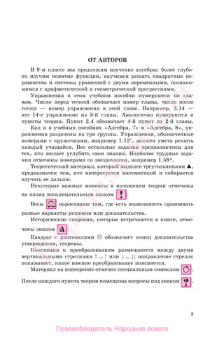 3
ОТ АВТОРОВ
В 9-м классе мы продолжим изучение алгебры: более глубо-
ко изучим понятие функции, научимся решать квадратные не-
равенства и системы уравнений с двумя переменными, познако-
мимся с арифметической и геометрической прогрессиями.
Упражнения в этом учебном пособии нумеруются по гла-
вам. Число перед точкой обозначает номер главы, число после
точки — номер упражнения в этой главе. Например, 3.14 —
это 14-е упражнение из 3-й главы. Аналогично нумеруются и
пункты теории. Пункт 2.4 обозначает 4-й пункт из 2-й главы.
Как и в учебных пособиях «Алгебра, 7» и «Алгебра, 8», уп-
ражнения разделены на три группы. Упражнения, обозначенные
номерами с кружочками, например 1.12°, должен уметь решать
каждый учащийся. Все остальные задания предназначены для
тех, кто желает углубить свои знания. Наиболее трудные зада-
ния отмечены номерами со звездочками, например 1.58*.
Теоретический материал, который выделен треугольниками ,
предназначен тем, кто интересуется математикой и собирается
изучать ее дальше.
Некоторые важные моменты в изложении теории отмечены
на полях восклицательным знаком .
Весы нарисованы там, где есть возможность сравнивать
разные варианты решения или доказательства.
Исторические сведения, которые встречаются в книге, отме-
чены знаком .
Квадрат с диагоналями обозначает конец доказательства
утверждения, теоремы.
Пояснения к преобразованиям размещаются между двумя
вертикальными стрелками … или … ; направление стрелок
показывает, какое именно преобразование поясняется.
Материал на повторение отмечен специальным символом .
После каждого пункта теории помещены вопросы под знаком .
Правообладатель Народная асвета
Народная
асвета
 
