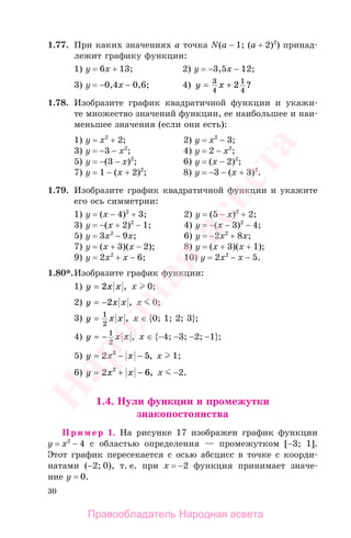 30
1.77. При каких значениях а точка N(a − 1; (a + 2)2
) принад-
лежит графику функции:
1) у = 6х + 13; 2) у = −3,5х − 12;
3) у = −0,4х − 0,6; 4) y x= +3
4
1
4
2 ?
1.78. Изобразите график квадратичной функции и укажи-
те множество значений функции, ее наибольшее и наи-
меньшее значения (если они есть):
1) у = х2
+ 2; 2) у = х2
− 3;
3) у = −3 − х2
; 4) у = 2 − х2
;
5) у = −(3 − х)2
; 6) у = (х − 2)2
;
7) у = 1 − (х + 2)2
; 8) у = −3 − (х + 3)2
.
1.79. Изобразите график квадратичной функции и укажите
его ось симметрии:
1) у = (x − 4)2
+ 3; 2) у = (5 − х)2
+ 2;
3) у = −(x + 2)2
− 1; 4) у = −(x − 3)2
− 4;
5) у = 3х2
− 9х; 6) у = −2х2
+ 8х;
7) у = (x + 3)(x − 2); 8) у = (x + 3)(x + 1);
9) у = 2х2
+ x − 6; 10) у = 2х2
− x − 5.
1.80*.Изобразите график функции:
1) y x x= 2 , х 0;
2) y x x= −2 , х 0;
3) y x x= 1
2
, х ∈ {0; 1; 2; 3};
4) y x x= − 1
2
, х ∈ {−4; −3; −2; −1};
5) y x x= − −2 52
, х 1;
6) y x x= + −2 62
, х −2.
1.4. Нули функции и промежутки
знакопостоянства
Пример 1. На рисунке 17 изображен график функции
у = x2
− 4 с областью определения — промежутком [−3; 1].
Этот график пересекается с осью абсцисс в точке с коорди-
натами (−2; 0), т. е. при x = −2 функция принимает значе-
ние у = 0.
Правообладатель Народная асвета
Народная
асвета
 