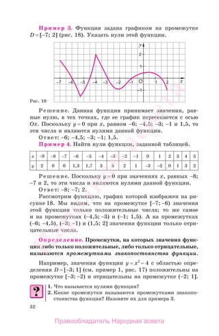 32
Пример 3. Функция задана графиком на промежутке
D = [−7; 2] (рис. 18). Указать нули этой функции.
Рис. 18
Решение. Данная функция принимает значения, рав-
ные нулю, в тех точках, где ее график пересекается с осью
Ох. Поскольку у = 0 при х, равном −6; −4,5; −3; −1 и 1,5, то
эти числа и являются нулями данной функции.
Ответ: −6; −4,5; −3; −1; 1,5.
Пример 4. Найти нули функции, заданной таблицей.
х −9 −8 −7 −6 −5 −4 −3 −2 −1 0 1 2 3 4 5
у 2 0 0 1,3 1,7 3 5 2 1 −3 −2 0 1 3 2
Решение. Поскольку у = 0 при значениях х, равных −8;
−7 и 2, то эти числа и являются нулями данной функции.
Ответ: −8; −7; 2.
Рассмотрим функцию, график которой изображен на ри-
сунке 18. Мы видим, что на промежутке [−7; −6) значения
этой функции только положительные числа; то же самое
и на промежутках (−4,5; −3) и (−1; 1,5). А на промежутках
(−6; −4,5), (−3; −1) и (1,5; 2] значения функции только отри-
цательные числа.
Определение. Промежутки, на которых значения функ-
ции либо только положительные, либо только отрицательные,
называются промежутками знакопостоянства функции.
Например, значения функции у = х2
− 4 с областью опре-
деления D = [−3; 1] (см. пример 1, рис. 17) положительны на
промежутке [−3; −2) и отрицательны на промежутке (−2; 1].
1. Что называется нулями функции?
2. Какие промежутки называются промежутками знакопо-
стоянства функции? Назовите их для примера 3.
Правообладатель Народная асвета
Народная
асвета
 