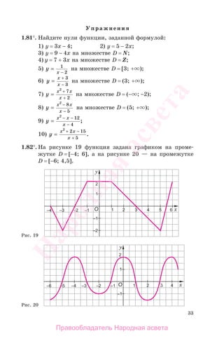 33
Упражнения
1.81°. Найдите нули функции, заданной формулой:
1) у = 3х − 4; 2) у = 5 − 2х;
3) у = 9 − 4х на множестве D = N;
4) у = 7 + 3х на множестве D = Z;
5) y
x
=
−
1
2
на множестве D = [3; + );
6) y
x
x
=
−
+ 3
3
на множестве D = (3; + );
7) y
x x
x
=
2
7
2
+
+
на множестве D = (− ; −2);
8) y
x x
x
=
−
−
2
8
5
на множестве D = (5; + );
9) y
x x
x
=
− −
−
2
12
4
;
10) y
x x
x
=
+ −
+
2
2 15
5
.
1.82°. На рисунке 19 функция задана графиком на проме-
жутке D = [−4; 6], а на рисунке 20 — на промежутке
D = [−6; 4,5].
Рис. 19
Рис. 20
Правообладатель Народная асвета
Народная
асвета
 