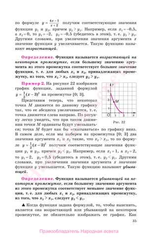 35
по формуле y
x
x
=
−4 1
2+
получим соответствующие значения
функции y1 и y2, причем y2 y1. Например, если х1 = −0,5,
а х2 = 0, то y1 = −2, y2 = −0,5 (убедитесь в этом), т. е. y2 y1.
Другими словами, при увеличении значения аргумента х
значение функции у увеличивается. Такую функцию назы-
вают возрастающей.
Определение. Функция называется возрастающей на
некотором промежутке, если большему значению аргу-
мента из этого промежутка соответствует большее значение
функции, т. е. для любых х1 и х2, принадлежащих проме-
жутку, из того, что х2 х1, следует у2 у1.
Пример 2. На рисунке 22 изображен
график функции, заданной формулой
y x= −1
2
3 2
( ) на промежутке [0; 3].
Представим теперь, что некоторая
точка М движется по данному графику
так, что ее абсцисса увеличивается, т. е.
точка движется слева направо. По рисун-
ку легко увидеть, что при таком движе-
нии точки М ординаты будут уменьшать-
ся; точка М будет как бы «скатываться» по графику вниз.
В самом деле, если мы выберем из промежутка [0; 3] два
значения аргумента х1 и х2 такие, что х2 х1, то по форму-
ле y x= −1
2
3 2
( ) получим соответствующие значения функ-
ции y1 и y2, причем y2 y1. Например, если х1 = 1, а х2 = 2,
то y1 = 2, y2 = 0,5 (убедитесь в этом), т. е. y2 y1. Другими
словами, при увеличении значения аргумента х значение
функции у уменьшается. Такую функцию называют убыва-
ющей.
Определение. Функция называется убывающей на не-
котором промежутке, если большему значению аргумента
из этого промежутка соответствует меньшее значение функ-
ции, т. е. для любых х1 и х2, принадлежащих промежутку,
из того, что х2 х1, следует у2 у1.
Когда функция задана формулой, то, чтобы выяснить,
является она возрастающей или убывающей на некотором
промежутке, не обязательно изображать ее график. Как
Рис. 22
Правообладатель Народная асвета
Народная
асвета
 