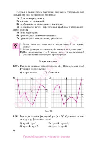 38
Изучая в дальнейшем функции, мы будем указывать для
каждой из них следующие свойства:
1) область определения;
2) множество значений;
3) наибольшее и наименьшее значения;
4) координаты точек пересечения графика с координат-
ными осями;
5) нули функции;
6) промежутки знакопостоянства;
7) промежутки возрастания, убывания.
1. Какая функция называется возрастающей на проме-
жутке?
2. Какая функция называется убывающей на промежутке?
3*.Как доказывают, что функция является возрастающей
(убывающей) на некотором промежутке?
Упражнения
1.85°. Функция задана графиком (рис. 25). Назовите для этой
функции промежутки:
а) возрастания; б) убывания.
Рис. 25
1.86°. Функция задана формулой у = (х − 2)3
. Сравните значе-
ния у1 и у2 функции, если:
1) х1 = 0, х2 = 1; 2) х1 = −3, x2 = −1;
3) х1 = −4, х2 = 2; 4) х1 = −1, x2 = 6.
Правообладатель Народная асвета
Народная
асвета
 