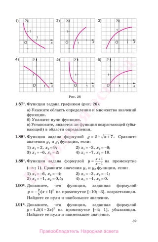 39
1.87°.Функция задана графиком (рис. 26).
а) Укажите область определения и множество значений
функции.
б) Укажите нули функции.
в) Установите, является ли функция возрастающей (убы-
вающей) в области определения.
1.88°. Функция задана формулой y x= − +2 7. Сравните
значения у1 и у2 функции, если:
1) х1 = 2, х2 = 9; 2) х1 = −3, x2 = −6;
3) х1 = −6, х2 = 2; 4) х1 = −7, x2 = 18.
1.89°. Функция задана формулой y
x
x
=
−
+ 1
1
на промежутке
(− ; 1). Сравните значения у1 и у2 функции, если:
1) х1 = −6, х2 = −4; 2) х1 = −3, x2 = −1;
3) х1 = −1, х2 = 0,5; 4) х1 = −4, x2 = 0.
1.90*. Докажите, что функция, заданная формулой
y x= − +2
5
1 2
( ) на промежутке [−10; −3], возрастающая.
Найдите ее нули и наибольшее значение.
1.91*. Докажите, что функция, заданная формулой
у = 4,5(4 − 3x)2
на промежутке [−4; 1], убывающая.
Найдите ее нули и наименьшее значение.
Рис. 26
Правообладатель Народная асвета
Народная
асвета
 