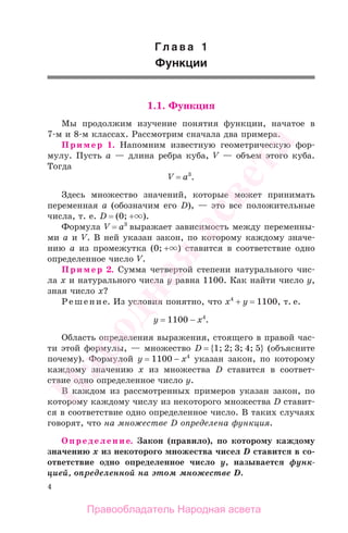 4
Гл а в а 1
Функции
1.1. Функция
Мы продолжим изучение понятия функции, начатое в
7-м и 8-м классах. Рассмотрим сначала два примера.
Пример 1. Напомним известную геометрическую фор-
мулу. Пусть а — длина ребра куба, V — объем этого куба.
Тогда
V = a3
.
Здесь множество значений, которые может принимать
переменная а (обозначим его D), — это все положительные
числа, т. е. D = (0; + ).
Формула V = a3
выражает зависимость между переменны-
ми а и V. В ней указан закон, по которому каждому значе-
нию а из промежутка (0; + ) ставится в соответствие одно
определенное число V.
Пример 2. Сумма четвертой степени натурального чис-
ла х и натурального числа у равна 1100. Как найти число у,
зная число х?
Решение. Из условия понятно, что х4
+ у = 1100, т. е.
у = 1100 − х4
.
Область определения выражения, стоящего в правой час-
ти этой формулы, — множество D = {1; 2; 3; 4; 5} (объясните
почему). Формулой у = 1100 − х4
указан закон, по которому
каждому значению х из множества D ставится в соответ-
ствие одно определенное число у.
В каждом из рассмотренных примеров указан закон, по
которому каждому числу из некоторого множества D ставит-
ся в соответствие одно определенное число. В таких случаях
говорят, что на множестве D определена функция.
Определение. Закон (правило), по которому каждому
значению х из некоторого множества чисел D ставится в со-
ответствие одно определенное число у, называется функ-
цией, определенной на этом множестве D.
Правообладатель Народная асвета
Народная
асвета
 