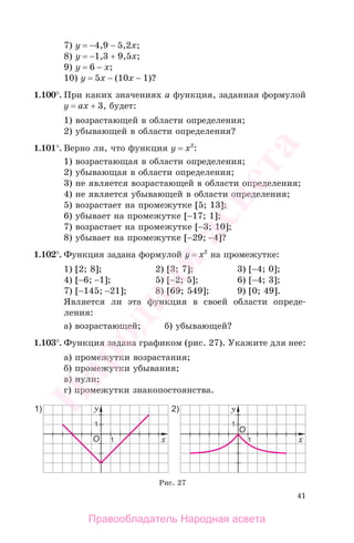 41
7) у = −4,9 − 5,2х;
8) у = −1,3 + 9,5х;
9) у = 6 − х;
10) у = 5х − (10х − 1)?
1.100°. При каких значениях а функция, заданная формулой
у = ах + 3, будет:
1) возрастающей в области определения;
2) убывающей в области определения?
1.101°. Верно ли, что функция у = х2
:
1) возрастающая в области определения;
2) убывающая в области определения;
3) не является возрастающей в области определения;
4) не является убывающей в области определения;
5) возрастает на промежутке [5; 13];
6) убывает на промежутке [−17; 1];
7) возрастает на промежутке [−3; 10];
8) убывает на промежутке [−29; −4]?
1.102°. Функция задана формулой у = х2
на промежутке:
1) [2; 8]; 2) [3; 7]; 3) [−4; 0];
4) [−6; −1]; 5) [−2; 5]; 6) [−4; 3];
7) [−145; −21]; 8) [69; 549]; 9) [0; 49].
Является ли эта функция в своей области опреде-
ления:
а) возрастающей; б) убывающей?
1.103°. Функция задана графиком (рис. 27). Укажите для нее:
а) промежутки возрастания;
б) промежутки убывания;
в) нули;
г) промежутки знакопостоянства.
Рис. 27
Правообладатель Народная асвета
Народная
асвета
 