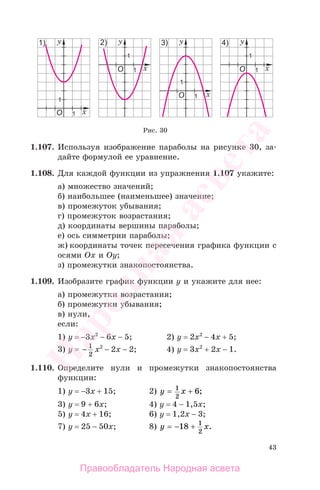 43
1.107. Используя изображение параболы на рисунке 30, за-
дайте формулой ее уравнение.
1.108. Для каждой функции из упражнения 1.107 укажите:
а) множество значений;
б) наибольшее (наименьшее) значение;
в) промежуток убывания;
г) промежуток возрастания;
д) координаты вершины параболы;
е) ось симметрии параболы;
ж) координаты точек пересечения графика функции с
осями Ох и Оу;
з) промежутки знакопостоянства.
1.109. Изобразите график функции у и укажите для нее:
а) промежутки возрастания;
б) промежутки убывания;
в) нули,
если:
1) у = −3х2
− 6х − 5; 2) у = 2х2
− 4х + 5;
3) у = − 1
2
x2
− 2х − 2; 4) у = 3х2
+ 2х − 1.
1.110. Определите нули и промежутки знакопостоянства
функции:
1) у = −3x + 15; 2) y x= +1
2
6;
3) у = 9 + 6х; 4) у = 4 − 1,5х;
5) у = 4х + 16; 6) у = 1,2х − 3;
7) у = 25 − 50х; 8) y x= − +18 1
2
.
Рис. 30
Правообладатель Народная асвета
Народная
асвета
 