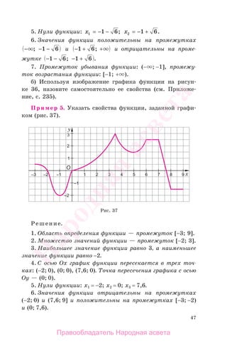 47
5. Нули функции: x1 1 6= − − ; x2 1 6= − + .
6. Значения функции положительны на промежутках
− − −; 1 6 и − + +1 6; и отрицательны на проме-
жутке − − − +1 6 1 6; .
7. Промежуток убывания функции: (− ; −1], промежу-
ток возрастания функции: [−1; + ).
б) Используя изображение графика функции на рисун-
ке 36, назовите самостоятельно ее свойства (см. Приложе-
ние, с. 235).
Пример 5. Указать свойства функции, заданной графи-
ком (рис. 37).
Рис. 37
Решение.
1. Область определения функции — промежуток [−3; 9].
2. Множество значений функции — промежуток [−2; 3].
3. Наибольшее значение функции равно 3, а наименьшее
значение функции равно −2.
4. С осью Ох график функции пересекается в трех точ-
ках: (−2; 0), (0; 0), (7,6; 0). Точка пересечения графика с осью
Оу — (0; 0).
5. Нули функции: х1 = −2; х2 = 0; х3 = 7,6.
6. Значения функции отрицательны на промежутках
(−2; 0) и (7,6; 9] и положительны на промежутках [−3; −2)
и (0; 7,6).
Правообладатель Народная асвета
Народная
асвета
 