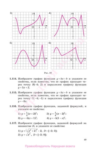 49
1.114. Изобразите график функции у = kx + b и укажите ее
свойства, если известно, что ее график проходит че-
рез точку В(−4; 2) и параллелен графику функции
у = 5х + 2.
1.115. Изобразите график функции у = kx + b и укажите ее
свойства, если известно, что ее график проходит че-
рез точку С( −4; −1) и параллелен графику функции
у = −3х.
1.116. Изобразите график функции, заданной формулой, и
укажите ее свойства:
1) y x= +1
4
2 2
( ) ; 2) y x= −1
4
2 2
( ) ;
3) у = −5(x + 1)2
; 4) у = −5(1 − x)2
.
1.117. Изобразите график функции, заданной формулой на
множестве D, и укажите ее свойства:
1) y x= + −2 2
2 2, D = [−2; 3];
2) y x= 4
, D = [−3; 0];
Рис. 39
Правообладатель Народная асвета
Народная
асвета
 