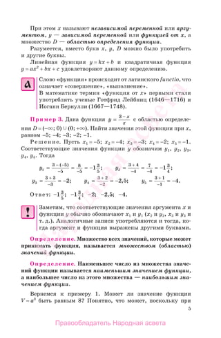 5
При этом х называют независимой переменной или аргу-
ментом, у — зависимой переменной или функцией от х, а
множество D — областью определения функции.
Разумеется, вместо букв х, у, D можно было употребить
и другие буквы.
Линейная функция у = kx + b и квадратичная функция
у = ах2
+ bх + с удовлетворяют данному определению.
Слово «функция» происходит от латинского functio, что
означает «совершение», «выполнение».
В математике термин «функция от х» первыми стали
употреблять ученые Готфрид Лейбниц (1646—1716) и
Иоганн Бернулли (1667—1748).
Пример 3. Дана функция y
x
x
=
−3
с областью определе-
ния D = (− ; 0) (0; + ). Найти значения этой функции при х,
равном −5; −4; −3; −2; −1.
Решение. Пусть х1 = −5; х2 = −4; х3 = −3; х4 = −2; х5 = −1.
Соответствующие значения функции у обозначим y1, y2, y3,
y4, y5. Тогда
y1
3 5
5
8
5
3
5
1= = = −
− −
− −
( )
; y2
3 4
4
7
4
3
4
1= = = −
− −
+
;
y3
3 3
3
2= = −
−
+
; y4
3 2
2
2 5= = −
−
+
, ; y5
3 1
1
4= = −
−
+
.
Ответ: − − − − −1 1 2 2 5 43
5
3
4
; ; ; , ; .
Заметим, что соответствующие значения аргумента х и
функции у обычно обозначают х1 и у1 (х2 и у2, х3 и у3 и
т. д.). Аналогичные записи употребляются и тогда, ко-
гда аргумент и функция выражены другими буквами.
Определение. Множество всех значений, которые может
принимать функция, называется множеством (областью)
значений функции.
Определение. Наименьшее число из множества значе-
ний функции называется наименьшим значением функции,
а наибольшее число из этого множества — наибольшим зна-
чением функции.
Вернемся к примеру 1. Может ли значение функции
V = a3
быть равным 8? Понятно, что может, поскольку при
Правообладатель Народная асвета
Народная
асвета
 