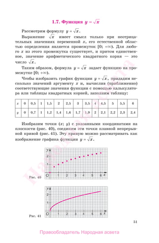 51
1.7. Функция y x==
Рассмотрим формулу y x= .
Выражение x имеет смысл только при неотрица-
тельных значениях переменной х, его естественной облас-
тью определения является промежуток [0; + ). Для любо-
го х из этого промежутка существует, и притом единствен-
ное, значение арифметического квадратного корня — это
число x.
Таким образом, формула y x= задает функцию на про-
межутке [0; + ).
Чтобы изобразить график функции y x= , придадим не-
сколько значений аргументу х и, вычислив (приближенно)
соответствующие значения функции с помощью калькулято-
ра или таблицы квадратных корней, заполним таблицу:
х 0 0,5 1 1,5 2 2,5 3 3,5 4 4,5 5 5,5 6
у 0 0,7 1 1,2 1,4 1,6 1,7 1,9 2 2,1 2,2 2,3 2,4
Изобразим точки (х; у) с указанными координатами на
плоскости (рис. 40), соединим эти точки плавной непрерыв-
ной кривой (рис. 41). Эту кривую можно рассматривать как
изображение графика функции y x= .
Рис. 40
Рис. 41
Правообладатель Народная асвета
Народная
асвета
 
