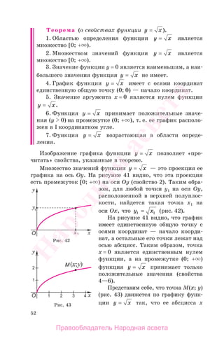 52
Теорема (о свойствах функции y x= ).
1. Областью определения функции y x= является
множество [0; + ).
2. Множеством значений функции y x= является
множество [0; + ).
3. Значение функции у = 0 является наименьшим, а наи-
большего значения функция y x= не имеет.
4. График функции y x= имеет с осями координат
единственную общую точку (0; 0) — начало координат.
5. Значение аргумента х = 0 является нулем функции
y x= .
6. Функция y x= принимает положительные значе-
ния (у 0) на промежутке (0; + ), т. е. ее график располо-
жен в I координатном угле.
7. Функция y x= возрастающая в области опреде-
ления.
Изображение графика функции y x= позволяет «про-
читать» свойства, указанные в теореме.
Множество значений функции y x= — это проекция ее
графика на ось Оу. На рисунке 41 видно, что эта проекция
есть промежуток [0; + ) на оси Оу (свойство 2). Таким обра-
зом, для любой точки у1 на оси Оу,
расположенной в верхней полуплос-
кости, найдется такая точка х1 на
оси Ох, что y x1 1= (рис. 42).
На рисунке 41 видно, что график
имеет единственную общую точку с
осями координат — начало коорди-
нат, а остальные его точки лежат над
осью абсцисс. Таким образом, точка
х = 0 является единственным нулем
функции, а на промежутке (0; + )
функция y x= принимает только
положительные значения (свойства
4—6).
Представим себе, что точка М(x; y)
(рис. 43) движется по графику функ-
ции y x= так, что ее абсцисса х
Рис. 42
Рис. 43
Правообладатель Народная асвета
Народная
асвета
 