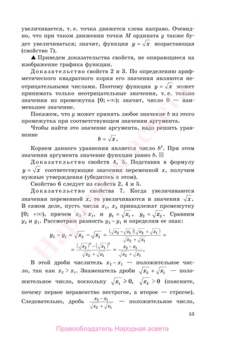 53
увеличивается, т. е. точка движется слева направо. Очевид-
но, что при таком движении точки М ордината у также бу-
дет увеличиваться; значит, функция y x= возрастающая
(свойство 7).
Приведем доказательства свойств, не опирающиеся на
изображение графика функции.
Доказательство свойств 2 и 3. По определению ариф-
метического квадратного корня его значения являются не-
отрицательными числами. Поэтому функция y x= может
принимать только неотрицательные значения, т. е. только
значения из промежутка [0; + ); значит, число 0 — наи-
меньшее значение.
Покажем, что у может принять любое значение b из этого
промежутка при соответствующем значении аргумента.
Чтобы найти это значение аргумента, надо решить урав-
нение
b x= .
Корнем данного уравнения является число b2
. При этом
значении аргумента значение функции равно b.
Доказательство свойств 4, 5. Подставив в формулу
y x= соответствующие значения переменной х, получим
нужные утверждения (убедитесь в этом).
Свойство 6 следует из свойств 2, 4 и 5.
Доказательство свойства 7. Когда увеличиваются
значения переменной х, то увеличиваются и значения x.
В самом деле, пусть числа х1, х2 принадлежат промежутку
[0; + ), причем х2 х1, и y x1 1= , y x2 2= . Сравним
у2 и у1. Рассмотрим разность у2 − у1 и определим ее знак:
y y x x
x x x x
x x
2 1 2 1
2 1 2 1
2 1
− = − = =
− +
+
= =
− −x x
x x
x x
x x
2 1
2 1
2 1
2 1
2 2
+ +
.
В этой дроби числитель х2 − х1 — положительное чис-
ло, так как х2 х1. Знаменатель дроби x x2 1+ — поло-
жительное число, поскольку x1 0, x2 0 (поясните,
почему первое неравенство нестрогое, а второе — строгое).
Следовательно, дробь
x x
x x
2 1
2 1
−
+
— положительное число,
Правообладатель Народная асвета
Народная
асвета
 
