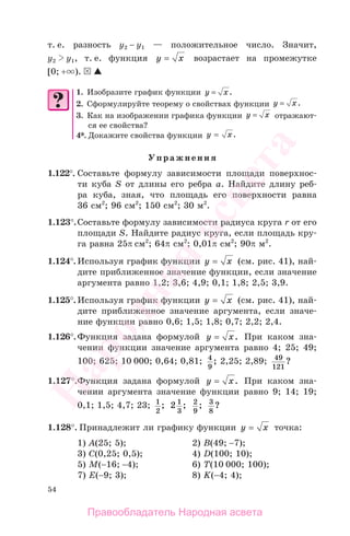 54
т. е. разность у2 − у1 — положительное число. Значит,
у2 у1, т. е. функция y x= возрастает на промежутке
[0; + ).
1. Изобразите график функции y x= .
2. Сформулируйте теорему о свойствах функции y x= .
3. Как на изображении графика функции y x= отражают-
ся ее свойства?
4*. Докажите свойства функции y x= .
Упражнения
1.122°. Составьте формулу зависимости площади поверхнос-
ти куба S от длины его ребра а. Найдите длину реб-
ра куба, зная, что площадь его поверхности равна
36 см2
; 96 см2
; 150 см2
; 30 м2
.
1.123°.Составьте формулу зависимости радиуса круга r от его
площади S. Найдите радиус круга, если площадь кру-
га равна 25π см2
; 64π см2
; 0,01π см2
; 90π м2
.
1.124°. Используя график функции y x= (см. рис. 41), най-
дите приближенное значение функции, если значение
аргумента равно 1,2; 3,6; 4,9; 0,1; 1,8; 2,5; 3,9.
1.125°. Используя график функции y x= (см. рис. 41), най-
дите приближенное значение аргумента, если значе-
ние функции равно 0,6; 1,5; 1,8; 0,7; 2,2; 2,4.
1.126°.Функция задана формулой y x= . При каком зна-
чении функции значение аргумента равно 4; 25; 49;
100; 625; 10 000; 0,64; 0,81; 4
9
; 2,25; 2,89; 49
121
?
1.127°.Функция задана формулой y x= . При каком зна-
чении аргумента значение функции равно 9; 14; 19;
0,1; 1,5; 4,7; 23; 1
2
; 2 1
3
; 2
9
; 3
8
?
1.128°. Принадлежит ли графику функции y x= точка:
1) А(25; 5); 2) B(49; −7);
3) C(0,25; 0,5); 4) D(100; 10);
5) M(−16; −4); 6) T(10 000; 100);
7) E(−9; 3); 8) K(−4; 4);
Правообладатель Народная асвета
Народная
асвета
 