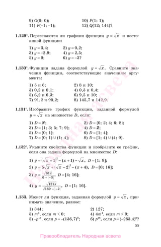 55
9) O(0; 0); 10) P(1; 1);
11) F(−1; −1); 12) Q(12; 144)?
1.129°. Пересекаются ли графики функции y x= и посто-
янной функции:
1) у = 3,4; 2) у = 0,2;
3) у = −2,9; 4) у = 2,5;
5) у = 0; 6) у = −3?
1.130°. Функция задана формулой y x= . Сравните зна-
чения функции, соответствующие значениям аргу-
мента:
1) 5 и 6; 2) 8 и 10;
3) 0,2 и 0,1; 4) 0,3 и 0,4;
5) 6,2 и 6,3; 6) 9,5 и 10;
7) 91,2 и 90,2; 8) 145,7 и 142,9.
1.131°. Изобразите график функции, заданной формулой
y x= на множестве D, если:
1) D = N; 2) D = {0; 2; 4; 6; 8};
3) D = {1; 3; 5; 7; 9}; 4) D = Z;
5) D = [0; 1]; 6) D = [1; 4];
7) D = [0; 1) (1; 4]; 8) D = [1; 4) (4; 9].
1.132°. Укажите свойства функции и изобразите ее график,
если она задана формулой на множестве D:
1) y x x x= + − + −1 1
2
( ) , D = [1; 9];
2) y x x x= + − − +5 2 4
2
( ), D = [0; 16];
3) y x
=
−
81
6 3+
, D = [4; 16];
4) y x
=
− −
121
169 2
, D = [1; 16].
1.133. Может ли функция, заданная формулой y x= , при-
нимать значение, равное:
1) 344; 2) 127;
3) m3
, если m 0; 4) 4m4
, если m 0;
5) −р15
, если р = −(136,7)0
; 6) р18
, если р = (−263,4)0
?
Правообладатель Народная асвета
Народная
асвета
 