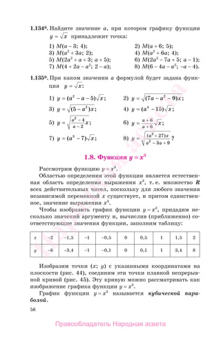 56
1.134*. Найдите значение а, при котором графику функции
y x= принадлежит точка:
1) M(а − 3; 4); 2) M(а + 6; 5);
3) M(а2
+ 3а; 2); 4) M(а2
+ 6а; 4);
5) M(2а2
+ а + 3; а + 5); 6) M(2а2
− 7а + 5; а − 1);
7) M(4 + 2а − а2
; 2 − а); 8) M(6 − 4а − а2
; −а − 4).
1.135*. При каком значении а формулой будет задана функ-
ция y x= :
1) y a a x= − −( ) ;2
5 2) y a a x= − −( ) ;7 92
3) y a x= −( ) ;5 2
4) y a x= −( ) ;4
15
5) y x
a
a
=
−
−
2
4
2
; 6) y x
a
a
=
+
+
6
6
;
7) y a x= −( ) ;3
7 8) y
a x
a a
=
+
− +
( )
?
3
2
27
3 9
1.8. Функция у = х3
Рассмотрим функцию у = х3
.
Областью определения этой функции является естествен-
ная область определения выражения х3
, т. е. множество R
всех действительных чисел, поскольку для любого значения
независимой переменной х существует, и притом единствен-
ное, значение выражения х3
.
Чтобы изобразить график функции у = х3
, придадим не-
сколько значений аргументу и, вычислив (приближенно) со-
ответствующие значения функции, заполним таблицу:
х −2 −1,5 −1 −0,5 0 0,5 1 1,5 2
у −8 −3,4 −1 −0,1 0 0,1 1 3,4 8
Изобразим точки (х; у) с указанными координатами на
плоскости (рис. 44), соединим эти точки плавной непрерыв-
ной кривой (рис. 45). Эту кривую можно рассматривать как
изображение графика функции у = х3
.
График функции у = х3
называется кубической пара-
болой.
Правообладатель Народная асвета
Народная
асвета
 