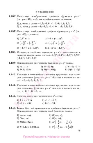 59
Упражнения
1.136°. Используя изображение графика функции у = х3
(см. рис. 45), найдите приближенное значение:
1) у, если х равно −1,7; −1,6; −1,2; 0; 1,4; 1,5;
2) х, если у равно −5; −3,5; −1,4; 0; 1,6; 2,8; 3,6.
1.137°. Используя изображение графика функции у = х3
(см.
рис. 45), сравните:
1) 0,83
и 1; 2) −1 и (−1,1)3
;
3) − 2
5
3
и − 1
5
3
; 4) − 1
4
3
и − 1
2
3
;
5) (−1,7)3
и (−1,3)3
; 6) (−1)3
и (−1,5)3
.
1.138. Используя свойства функции у = х3
, расположите в
порядке возрастания числа (−1,3)3
; 0,43
; (−1,6)3
; 0,523
;
(−1,5)3
; 0,33
; 1,23
.
1.139°. Принадлежит ли графику функции у = х3
точка:
1) А(1; 1); 2) B(−2; 8); 3) C(−3; −27);
4) D(5; 125); 5) M(−4; 64); 6) N(6; 216)?
1.140. Укажите какое-нибудь значение аргумента, при кото-
ром значение функции у = х3
больше каждого из чи-
сел: −2; −1; 0; 1; 2; 3.
1.141. Укажите какое-нибудь значение аргумента, при кото-
ром значение функции у = х3
меньше каждого из чи-
сел: 4; 3; 1; 0; −3; −4.
1.142. Оцените значение выражения х3
, если:
1) 1 х 2,5; 2) −1 х 2;
3) −2 х 0; 4) 0 х 3.
1.143. Точка Q(m; n) принадлежит графику функции у = х3
.
Принадлежит ли графику этой функции точка:
1) А(−m; −n); 2) В(−m; n);
3) С(m; −n); 4) D(n; m);
5) Р(3m; 27n); 6) M m n− −1
4
1
64
; ;
7) K(0,1m; 0,001n); 8) T m n− −1 31
2
3
8
; ?
Правообладатель Народная асвета
Народная
асвета
 
