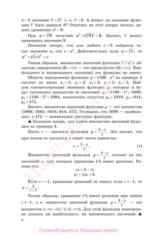 6
а = 2 значение V = 23
, т. е. V = 8. А может ли значение функ-
ции V быть равным 9? Ответить на этот вопрос можно, ре-
шив уравнение a3
= 9.
При a = 93
получим a3 3 3
9 9= =( ) . Значит, V может
принимать значение 9.
Покажем теперь, что для любого c 0 найдется та-
кое значение а, что c = a3
. Действительно, если a c= 3
, то
a c c3 3 3
= =( ) .
Таким образом, множество значений функции V = a3
с об-
ластью определения (0; + ) — это промежуток (0; + ). Наи-
большего и наименьшего значений эта функция не имеет.
Область определения функции у = 1100 − х4
из примера 2
состоит из чисел х1 = 1; х2 = 2; х3 = 3; х4 = 4; х5 = 5. Най-
дем соответствующие значения функции у, которые и бу-
дут составлять множество ее значений: у1 = 1100 − 14
= 1099,
у2 = 1100 − 24
= 1084, аналогично получим у3 = 1019, у4 = 844,
у5 = 475.
Значит, множество значений функции у — это множество
{1099; 1084; 1019; 844; 475}. Очевидно, что 1099 — наиболь-
шее, а 475 — наименьшее значения функции.
Покажем теперь, как найти множество значений функ-
ции из примера 3.
Пусть с — значение функции y
x
x
=
−3
. Это значит, что
при каком-то значении х имеет место равенство
c
x
x
=
−3
. (*)
Множество значений функции y
x
x
=
−3
состоит из тех
значений с, при которых уравнение (*) имеет решение. Ре-
шим его:
cx = 3 − x;
(c + 1)x = 3.
Если c = −1, уравнение решений не имеет; если c ≠ −1, то
x
c
= 3
1+
.
Таким образом, уравнение (*) имеет решение при любом
c ≠ −1, т. е. множество значений функции y
x
x
=
−3
— это
множество (− ; −1) (−1; + ). Для этой функции невозмож-
но указать ни наибольшего, ни наименьшего значений.
Правообладатель Народная асвета
Народная
асвета
 