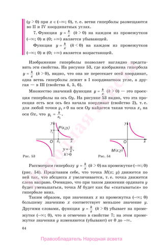 64
(у 0) при х ∈ (− ; 0), т. е. ветви гиперболы размещаются
во II и IV координатных углах.
7. Функция y k
x
= (k 0) на каждом из промежутков
(− ; 0) и (0; + ) является убывающей.
Функция y k
x
= (k 0) на каждом из промежутков
(− ; 0) и (0; + ) является возрастающей.
Изображение гиперболы позволяет наглядно предста-
вить эти свойства. На рисунке 53, где изображена гипербола
y k
x
= (k 0), видно, что она не пересекает осей координат,
одна ветвь гиперболы лежит в I координатном угле, а дру-
гая — в III (свойства 4, 5, 6).
Множество значений функции y k
x
= (k 0) — это проек-
ция гиперболы на ось Оу. На рисунке 53 видно, что эта про-
екция есть вся ось без начала координат (свойство 2), т. е.
для любой точки у1 ≠ 0 на оси Оу найдется такая точка х1 на
оси Ох, что y k
x1
1
= .
Рис. 53 Рис. 54
Рассмотрим гиперболу y k
x
= (k 0) на промежутке (− ; 0)
(рис. 54). Представим себе, что точка М(x; y) движется по
ней так, что абсцисса х увеличивается, т. е. точка движется
слева направо. Очевидно, что при таком движении ордината у
будет уменьшаться, точка М будет как бы «скатываться» по
гиперболе вниз.
Таким образом, при значениях х из промежутка (− ; 0)
большему значению х соответствует меньшее значение у.
Другими словами, функция y k
x
= (k 0) убывает на проме-
жутке (− ; 0), что и отмечено в свойстве 7; на этом проме-
жутке значения у изменяются (убывают) от 0 до − .
Правообладатель Народная асвета
Народная
асвета
 