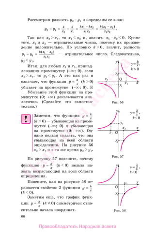66
Рассмотрим разность у2 − у1 и определим ее знак:
y y k
x
k
x
kx kx
x x
k x x
x x2 1
2 1
1 2
1 2
1 2
1 2
− = − = =
− −( )
.
Так как х2 х1, то х1 х2 и, значит, х1 − х2 0. Кроме
того, х1 и х2 — отрицательные числа, поэтому их произве-
дение положительно. По условию k 0, значит, разность
y y
k x x
x x2 1
1 2
1 2
− =
−( )
— отрицательное число. Следовательно,
у2 у1.
Итак, для любых х1 и х2, принад-
лежащих промежутку (− ; 0), если
х2 х1, то у2 у1. А это как раз и
означает, что функция y k
x
= (k 0)
убывает на промежутке (− ; 0).
Убывание этой функции на про-
межутке (0; + ) доказывается ана-
логично. (Сделайте это самостоя-
тельно.)
Заметим, что функция y k
x
=
(k 0) — убывающая на проме-
жутке (− ; 0) и убывающая
на промежутке (0; + ). Од-
нако нельзя сказать, что она
убывающая на всей области
определения. На рисунке 56
х2 х1 и в то же время у2 у1.
По рисунку 57 поясните, почему
функцию y k
x
= (k 0) нельзя на-
звать возрастающей на всей области
определения.
Поясните, как на рисунке 58 от-
ражается свойство 2 функции y k
x
=
(k 0).
Заметим еще, что график функ-
ции y k
x
= (k 0) симметричен отно-
сительно начала координат. Рис. 58
Рис. 56
Рис. 57
Правообладатель Народная асвета
Народная
асвета
 