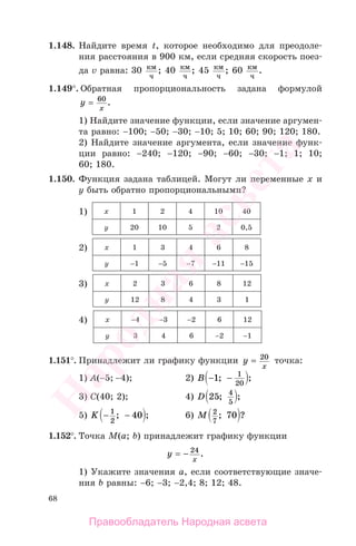 68
1.148. Найдите время t, которое необходимо для преодоле-
ния расстояния в 900 км, если средняя скорость поез-
да v равна: 30 км
ч
; 40 км
ч
; 45 км
ч
; 60 км
ч
.
1.149°. Обратная пропорциональность задана формулой
y
x
= 60
.
1) Найдите значение функции, если значение аргумен-
та равно: −100; −50; −30; −10; 5; 10; 60; 90; 120; 180.
2) Найдите значение аргумента, если значение функ-
ции равно: −240; −120; −90; −60; −30; −1; 1; 10;
60; 180.
1.150. Функция задана таблицей. Могут ли переменные х и
у быть обратно пропорциональными?
1) х 1 2 4 10 40
у 20 10 5 2 0,5
2) х 1 3 4 6 8
у −1 −5 −7 −11 −15
3) х 2 3 6 8 12
у 12 8 4 3 1
4) х −4 −3 −2 6 12
у 3 4 6 −2 −1
1.151°. Принадлежит ли графику функции y
x
= 20
точка:
1) A(−5; −4); 2) B − −1 1
20
; ;
3) C(40; 2); 4) D 25 4
5
; ;
5) K − −1
2
40; ; 6) M 2
7
70; ?
1.152°. Точка М(a; b) принадлежит графику функции
y
x
= − 24
.
1) Укажите значения а, если соответствующие значе-
ния b равны: −6; −3; −2,4; 8; 12; 48.
Правообладатель Народная асвета
Народная
асвета
 