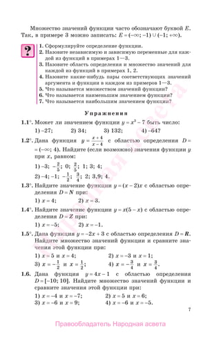 7
Множество значений функции часто обозначают буквой Е.
Так, в примере 3 можно записать: Е = (− ; −1) (−1; + ).
1. Сформулируйте определение функции.
2. Назовите независимую и зависимую переменные для каж-
дой из функций в примерах 1—3.
3. Назовите область определения и множество значений для
каждой из функций в примерах 1, 2.
4. Назовите какие-нибудь пары соответствующих значений
аргумента и функции в каждом из примеров 1—3.
5. Что называется множеством значений функции?
6. Что называется наименьшим значением функции?
7. Что называется наибольшим значением функции?
Упражнения
1.1°. Может ли значением функции у = х3
− 7 быть число:
1) −27; 2) 34; 3) 132; 4) −64?
1.2°. Дана функция y
x
x
=
−
+ 4
4
с областью определения D =
= (− ; 4). Найдите (если возможно) значения функции у
при х, равном:
1) −3; − 2
5
; 0; 2
5
; 1; 3; 4;
2) −4; −1; − 1
2
; 3
4
; 2; 3,9; 4.
1.3°. Найдите значение функции у = (х − 2)х с областью опре-
деления D = N при:
1) х = 4; 2) х = 3.
1.4°. Найдите значение функции у = х(5 − х) с областью опре-
деления D = Z при:
1) х = −5; 2) х = −1.
1.5°. Дана функция у = −2х + 3 с областью определения D = R.
Найдите множество значений функции и сравните зна-
чения этой функции при:
1) х = 5 и х = 4; 2) х = −3 и х = 1;
3) x = − 1
2
и x = 1
2
; 4) x = − 3
4
и x = 3
4
.
1.6. Дана функция у = 4х − 1 с областью определения
D = [−10; 10]. Найдите множество значений функции и
сравните значения этой функции при:
1) х = −4 и х = −7; 2) х = 5 и х = 6;
3) х = −6 и х = 9; 4) х = −6 и х = −5.
Правообладатель Народная асвета
Народная
асвета
 