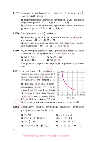 70
1.158°. Используя изображение графика функции y
x
= 3
(см. рис. 50), найдите:
1) приближенное значение функции, если значение
аргумента равно −3,2; −2,4; 1,2; 2,8; 3,6;
2) приближенное значение аргумента, если значение
функции равно −2,2; −1,6; 2; 3,4; 4.
1.159°.Для функции y
x
= − 6
найдите:
1) значение функции, которое соответствует значению
аргумента: −8; −6; −3; 2; 4; 9;
2) значение аргумента, которое соответствует значе-
нию функции: −10; −4; −2; −1; 2; 4; 6; 8.
1.160°. Задайте формулой обратную пропорциональность, если
известно, что ее график проходит через точку:
1) А(12; 24); 2) B(−26; −13);
3) C(−30; 15); 4) D(25; −5).
Изобразите график этой функции и укажите ее свой-
ства.
1.161°. На рисунке 60 изображен
график зависимости длины b
прямоугольника с постоянной
площадью S от ширины а.
1) Какова ширина прямо-
угольника, если его длина
равна 2 см; 1,5 см; 4 см; 8 см?
2) Какова длина прямоуголь-
ника, если его ширина равна
1,5 см; 2,5 см; 4,5 см; 6,5 см?
3) Каково значение площади прямоугольника S?
1.162. Изобразите график функции, заданной формулой
y
x
= 5
на множестве D, если:
1) D = N; 2) D = Z, x ≠ 0;
3) D = {−5; −2; 2; 5; 6}; 4) D = [−5; −1];
5) D = 1
5
5; ; 6) D = {−4; −2; −1};
7) D = (−10; −5) [1; 2); 8) D = [−5; 0) (0; 10].
Рис. 60
Правообладатель Народная асвета
Народная
асвета
 