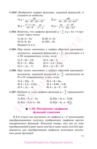 71
1.163*. Изобразите график функции, заданной формулой, и
укажите ее свойства:
1) y = 48
2 3 2 32 2
( ) ( )
;
x x− − +
2) y = −
− − +
80
5 2 2 52 2
( ) ( )
;
x x
3) y =
x x
x x x
2
2
1 2
6 6
12+ +
+ +
; 4) y = 25
5
5
25 5
2
2x
x
x x−
−
−
( )
.
1.164. Известно, что графики функций у = k
x
и y = kx + b про-
ходят через точку:
1) А(−1; −1); 2) В(−1; 1);
3) С(−3; 1); 4) D(1; −5).
Найдите k и b.
1.165. При каких значениях а график обратной пропорцио-
нальности, заданной формулой у = k
x
, расположен в I
и III координатных углах, если:
1) k = 2a − 12; 2) k = 4a + 1;
3) k = 5 − 10a; 4) k = 1,2 − 3,6a;
5) k = a − 1; 6) k = a + 2 − 3?
1.166. При каких значениях а график обратной пропорцио-
нальности, заданной формулой у = k
x
, расположен во
II и IV координатных углах, если:
1) k = 12a − 1; 2) k = 6 + 3a;
3) k = 1,4 − 4,2a; 4) k = 3,9a − 7,8;
5) k = a − 4; 6) k = a − 1 − 5?
1.167. Найдите а, если графику функции у = 2
x
принадлежит
точка:
1) K(a − 2; a − 1); 2) K(a + 2; a − 2,6);
3) K(a − 0,5; a + 3); 4) K a a− −4 6 1
3
; .
1.10. Построение графиков
функций сдвигами
В 8-м классе мы научились из графика у = х2
различными
преобразованиями получать изображения графиков других
квадратичных функций. Покажем теперь, как два из этих
преобразований (сдвиг вдоль оси Oy и сдвиг вдоль оси Ox) при-
меняются для преобразования графиков некоторых изучен-
ных ранее функций.
Правообладатель Народная асвета
Народная
асвета
 