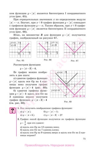75
ком функции у = x является биссектриса I координатного
угла (рис. 65).
При отрицательных значениях х по определению модуля
x = −х. Значит, при х 0 график функции у = x совпадает
с графиком функции у = −х. Таким образом, при х 0 графи-
ком функции у = x является биссектриса II координатного
угла (рис. 66).
Итак, на множестве R для функции у = x получается
график, изображенный на рисунке 67.
Рис. 67Рис. 66Рис. 65
Рассмотрим функцию
у = x − −3 4.
Ее график можно изобра-
зить в два шага:
а) сдвигом графика функции
у = x вдоль оси Oy на 4 еди-
ницы вниз получаем график
функции у = x − 4 (рис. 68);
б) сдвигом графика функ-
ции у = x − 4 вдоль оси Ox на
3 единицы вправо получаем
график функции у = x − −3 4
(см. рис. 68).
1. Как получить изображение графика функции:
а) у = x ; б) у = x + 1;
в) у = x + 5 ; г) у = x − 3 + 2?
2. График какой функции получится из графика функции
у = 1
x
при его сдвиге:
а) вдоль оси Оу на 12 единиц вниз;
б) вдоль оси Ох на 7 единиц влево;
в) вдоль оси Оу на 9 единиц вверх и вдоль оси Ох на 2 еди-
ницы вправо?
Рис. 68
Правообладатель Народная асвета
Народная
асвета
 