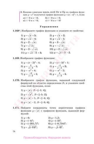 76
3. Какими сдвигами вдоль осей Oх и Oy из графика функ-
ции у = х3
получится график функции у = (х − s)3
+ t, если:
а) t 0 и s 0; б) t 0 и s 0;
в) t 0 и s 0; г) t 0 и s 0?
Упражнения
1.168*. Изобразите график функции и укажите ее свойства:
1) y x= + 5; 2) y x= + 2;
3) y x= − 4; 4) y x= − 1;
5) y x= −2 ; 6) y x= −3 ;
7) y x= − ; 8) y x= − − ;
9) y x= − −3 ; 10) y x= + −2 ;
11) y x= − +4 3; 12) y x= + −5 2.
1.169. Изобразите график функции:
1) у = (х − 2)3
− 4; 2) у = (х + 3)3
+ 1;
3) y
x
= −
+
2
3
1; 4) y
x
= −
−
1
2
3+ ;
5) у = −х3
+ 4; 6) у = −х3
− 2;
7) y
x
= −
+
3
2
1+ ; 8) y
x
= −
−
2
3
3.
1.170. Изобразите график функции, заданной следующей
формулой на области определения D, и укажите свой-
ства этой функции, если:
1) у = x , D = [−1; 4];
2) у = x2
, D = [−5; 2];
3) у = x + 1, D = [−4; 4];
4) у = x − 2, D = [−3; 6].
1.171. Найдите координаты точек пересечения графика
функции у = x с графиком функции, заданной фор-
мулой:
1) у = 6; 2) у = 1,2;
3) у = (−4)2
; 4) у = (−3)3
;
5) у = (−385,7)0
; 6) у = (−0,734)0
;
7) у = ( ) ;−15 2
8) у = ( ) .−3 2
Правообладатель Народная асвета
Народная
асвета
 