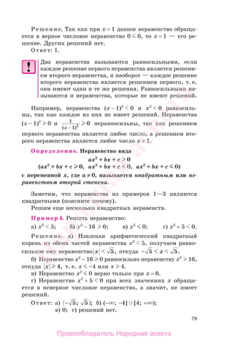 79
Решение. Так как при х = 1 данное неравенство обраща-
ется в верное числовое неравенство 0 0, то х = 1 — его ре-
шение. Других решений нет.
Ответ: 1.
Два неравенства называются равносильными, если
каждое решение первого неравенства является решени-
ем второго неравенства, и наоборот — каждое решение
второго неравенства является решением первого, т. е.
они имеют одни и те же решения. Равносильными на-
зываются и неравенства, которые не имеют решений.
Например, неравенства (х − 1)2
0 и х2
0 равносиль-
ны, так как каждое из них не имеет решений. Неравенства
(х − 1)2
0 и 1
1 2 0
( )x −
неравносильны, так как решением
первого неравенства является любое число, а решением вто-
рого неравенства является любое число х ≠ 1.
Определение. Неравенство вида
ax2
+ bx + с 0
(ax2
+ bx + с 0, ax2
+ bx + с 0, ax2
+ bx + с 0)
с переменной х, где а ≠ 0, называется квадратным или не-
равенством второй степени.
Заметим, что неравенства из примеров 1—3 являются
квадратными (поясните почему).
Решим еще несколько квадратных неравенств.
Пример 4. Решить неравенство:
а) х2
5; б) х2
− 16 0; в) х2
0; г) х2
+ 5 0.
Решение. а) Извлекая арифметический квадратный
корень из обеих частей неравенства х2
5, получаем равно-
сильное ему неравенство x 5, откуда − 5 5x .
б) Неравенство х2
− 16 0 равносильно неравенству х2
16,
откуда x 4, т. е. х –4 или х 4.
в) Неравенство х2
0 верно только при х = 0.
г) Неравенство х2
+ 5 0 при всех значениях х обраща-
ется в неверное числовое неравенство, а значит, не имеет
решений.
Ответ: а) − 5 5; ; б) (− ; −4] [4; + );
в) 0; г) решений нет.
Правообладатель Народная асвета
Народная
асвета
 