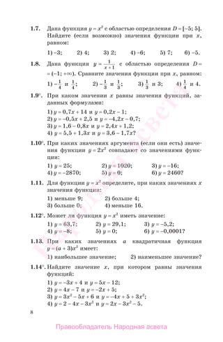 8
1.7. Дана функция у = х2
с областью определения D = [−5; 5].
Найдите (если возможно) значения функции при х,
равном:
1) −3; 2) 4; 3) 2; 4) −6; 5) 7; 6) −5.
1.8. Дана функция y
x
= 1
1+
с областью определения D =
= (−1; + ). Сравните значения функции при х, равном:
1) − 1
4
и 1
4
; 2) − 1
3
и 1
3
; 3) 1
3
и 3; 4) 1
4
и 4.
1.9°. При каком значении х равны значения функций, за-
данных формулами:
1) у = 0,7х + 14 и у = 0,2х − 1;
2) у = −0,5x + 2,5 и у = −4,2x − 0,7;
3) у = 1,6 − 0,8х и у = 2,4х + 1,2;
4) у = 5,5 + 1,3х и у = 3,6 − 1,7х?
1.10°. При каких значениях аргумента (если они есть) значе-
ния функции у = 2х2
совпадают со значениями функ-
ции:
1) у = 25; 2) у = 1020; 3) у = −16;
4) у = −2870; 5) у = 0; 6) у = 2460?
1.11. Для функции у = х2
определите, при каких значениях х
значения функции:
1) меньше 9; 2) больше 4;
3) больше 0; 4) меньше 16.
1.12°. Может ли функция у = х2
иметь значение:
1) у = 63,7; 2) у = 29,1; 3) у = −5,2;
4) у = −8; 5) у = 0; 6) у = −0,0001?
1.13. При каких значениях а квадратичная функция
у = (а + 3)х2
имеет:
1) наибольшее значение; 2) наименьшее значение?
1.14°. Найдите значение х, при котором равны значения
функций:
1) у = −3х + 4 и у = 5х − 12;
2) у = 4х − 7 и у = −2х + 5;
3) у = 3x2
− 5х + 6 и у = −4х + 5 + 3x2
;
4) у = 2 − 4х − 3x2
и у = 2х − 3x2
− 5.
Правообладатель Народная асвета
Народная
асвета
 