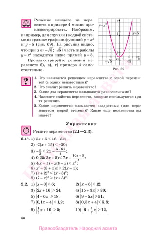 80
Решение каждого из нера-
венств в примере 4 можно про-
иллюстрировать. Изобразим,
например, для случая а) в одной систе-
ме координат графики функций у = х2
и у = 5 (рис. 69). На рисунке видно,
что при x ∈ − 5 5; часть параболы
у = х2
находится ниже прямой у = 5.
Проиллюстрируйте решения не-
равенств б), в), г) примера 4 само-
стоятельно.
1. Что называется решением неравенства с одной перемен-
ной (с одним неизвестным)?
2. Что значит решить неравенство?
3. Какие два неравенства называются равносильными?
4. Назовите свойства неравенств, которые используются при
их решении.
5. Какое неравенство называется квадратным (или нера-
венством второй степени)? Какие еще неравенства вы
знаете?
Упражнения
Решите неравенство (2.1—2.3).
2.1°. 1) 5х + 6 18 − 3х;
2) −2(х + 15) –30;
3) − −
−x x
x
3
5 6
4
2 ;
4) 0 25 2 5 7
10 3
2
, ( ) ;x x
x
+ −
+
5) 4(х − 1) − х(8 − х) х2
;
6) х2
− (3 + х)х 2(х − 1);
7) (х + 2)2
(х − 3)2
;
8) (7 − х)2
(х + 3)2
.
2.2. 1) x − 3 6; 2) x + 6 12;
3) 2 16 24x + ; 4) 15 3 30+ x ;
5) 4 6 18− x ; 6) 9 5 51− x ;
7) 0 1 4 1 2, , ;x − 8) 0 5 4 5 8, , ;x +
9) 1
3
10 5x + ; 10) 6 121
7
+ x .
Рис. 69
Правообладатель Народная асвета
Народная
асвета
 