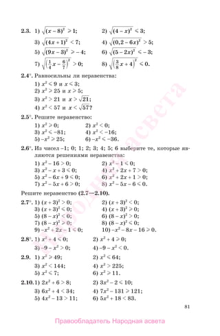 81
2.3. 1) ( ) ;x − 8 12
2) ( ) ;4 32
− x
3) ( ) ;4 1 72
x + 4) ( , ) ;0 2 6 52
− x
5) ( ) ;9 3 42
x − − 6) ( ) ;5 2 32
− −x
7) 1
4
6
7
2
0x − ; 8) 3
8
4 0
2
x + .
2.4°. Равносильны ли неравенства:
1) х2
9 и х 3;
2) х2
25 и х 5;
3) х2
21 и x 21;
4) х2
57 и x 57?
2.5°. Решите неравенство:
1) х2
0; 2) х2
0;
3) х2
–81; 4) х2
–16;
5) −х2
25; 6) −х2
–36.
2.6°. Из чисел −1; 0; 1; 2; 3; 4; 5; 6 выберите те, которые яв-
ляются решениями неравенства:
1) х2
− 16 0; 2) х2
− 1 0;
3) х2
− х + 3 0; 4) х2
+ 2х + 7 0;
5) х2
− 6х + 9 0; 6) х2
+ 2х + 1 0;
7) х2
− 5х + 6 0; 8) х2
− 5х − 6 0.
Решите неравенство (2.7—2.10).
2.7°. 1) (х + 3)2
0; 2) (х + 3)2
0;
3) (х + 3)2
0; 4) (х + 3)2
0;
5) (8 − х)2
0; 6) (8 − х)2
0;
7) (8 − х)2
0; 8) (8 − х)2
0;
9) −х2
+ 2х − 1 0; 10) −х2
− 8х − 16 0.
2.8°. 1) х2
+ 4 0; 2) х2
+ 4 0;
3) −9 − х2
0; 4) −9 − х2
0.
2.9. 1) х2
49; 2) х2
64;
3) х2
144; 4) х2
225;
5) х2
7; 6) х2
11.
2.10.1) 2х2
+ 6 8; 2) 3х2
− 2 10;
3) 6х2
+ 4 34; 4) 7х2
− 131 121;
5) 4х2
− 13 11; 6) 5х2
+ 18 83.
Правообладатель Народная асвета
Народная
асвета
 