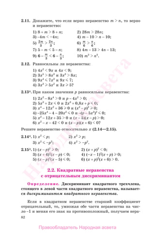 82
2.11. Докажите, что если верно неравенство m n, то верно
и неравенство:
1) 8 + m 8 + n; 2) 28m 28n;
3) −4m –4n; 4) m − 10 n − 10;
5) 2
3
2
3
m n
; 6) m n
6 6
;
7) 5 − m 5 − n; 8) 4m − 13 4n − 13;
9) 6 6
3 3
− −m n
; 10) m3
n3
.
2.12. Равносильны ли неравенства:
1) 4х2
9х и 4х 9;
2) 3х5
8х3
и 3х3
8х;
3) 9х4
7х3
и 9х 7;
4) 3х3
5х2
и 3х 5?
2.13*. При каком значении р равносильны неравенства:
1) 2х2
− 8х4
0 и р − 4х2
0;
2) 5х3
+ 2х 0 и 2х3
+ 0,8х + р 0;
3) х4
− 12х2
+ 36 0 и (х2
− р)2
0;
4) −25х4
− 4 − 20х2
0 и −(р − 5х2
)2
0;
5) х2
− 12х + 35 0 и (х − 5)(х − р) 0;
6) х2
− х − 42 0 и (х − р)(х + 6) 0?
Решите неравенство относительно х (2.14—2.15).
2.14*. 1) х2
р; 2) х2
р;
3) х2
–р2
; 4) х2
–р2
.
2.15*. 1) (х − р)2
0; 2) (х + р)2
0;
3) (х + 4)2
(х − р) 0; 4) (–х − 1)2
(х + р) 0;
5) (х − р)2
(х − 5) 0; 6) (х + р)2
(х + 6) 0.
2.2. Квадратные неравенства
с отрицательным дискриминантом
Определение. Дискриминант квадратного трехчлена,
стоящего в левой части квадратного неравенства, называет-
ся дискриминантом квадратного неравенства.
Если в квадратном неравенстве старший коэффициент
отрицательный, то, умножая обе части неравенства на чис-
ло −1 и меняя его знак на противоположный, получаем нера-
Правообладатель Народная асвета
Народная
асвета
 