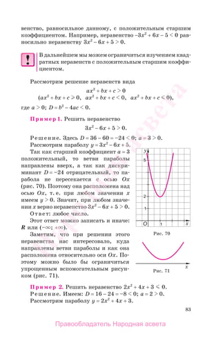 83
венство, равносильное данному, с положительным старшим
коэффициентом. Например, неравенство −3х2
+ 6х − 5 0 рав-
носильно неравенству 3х2
− 6х + 5 0.
В дальнейшем мы можем ограничиться изучением квад-
ратных неравенств с положительным старшим коэффи-
циентом.
Рассмотрим решение неравенств вида
ax2
+ bx + c 0
(ax2
+ bx + c 0, ax2
+ bx + c 0, ax2
+ bx + c 0),
где а 0; D = b2
− 4ac 0.
Пример 1. Решить неравенство
3x2
− 6x + 5 0.
Решение. Здесь D = 36 − 60 = –24 0; a = 3 0.
Рассмотрим параболу y = 3x2
− 6x + 5.
Так как старший коэффициент а = 3
положительный, то ветви параболы
направлены вверх, а так как дискри-
минант D = –24 отрицательный, то па-
рабола не пересекается с осью Ох
(рис. 70). Поэтому она расположена над
осью Ох, т. е. при любом значении х
имеем y 0. Значит, при любом значе-
нии х верно неравенство 3x2
− 6x + 5 0.
Ответ: любое число.
Этот ответ можно записать и иначе:
R или (– ; + ).
Заметим, что при решении этого
неравенства нас интересовало, куда
направлены ветви параболы и как она
расположена относительно оси Ох. По-
этому можно было бы ограничиться
упрощенным вспомогательным рисун-
ком (рис. 71).
Пример 2. Решить неравенство 2x2
+ 4x + 3 0.
Решение. Имеем: D = 16 − 24 = –8 0; a = 2 0.
Рассмотрим параболу y = 2x2
+ 4x + 3.
Рис. 70
Рис. 71
Правообладатель Народная асвета
Народная
асвета
 