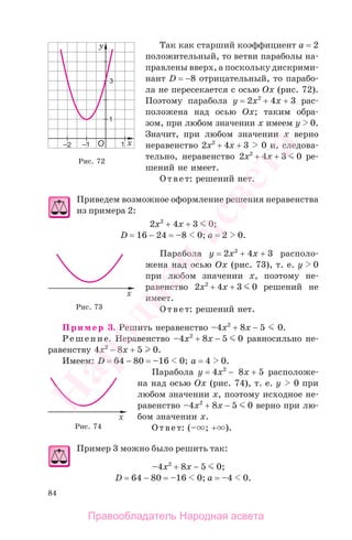84
Так как старший коэффициент а = 2
положительный, то ветви параболы на-
правлены вверх, а поскольку дискрими-
нант D = −8 отрицательный, то парабо-
ла не пересекается с осью Ох (рис. 72).
Поэтому парабола y = 2x2
+ 4x + 3 рас-
положена над осью Ох; таким обра-
зом, при любом значении х имеем y 0.
Значит, при любом значении х верно
неравенство 2x2
+ 4x + 3 0 и, следова-
тельно, неравенство 2x2
+ 4x + 3 0 ре-
шений не имеет.
Ответ: решений нет.
Приведем возможное оформление решения неравенства
из примера 2:
2x2
+ 4x + 3 0;
D = 16 − 24 = –8 0; а = 2 0.
Парабола y = 2x2
+ 4x + 3 располо-
жена над осью Ох (рис. 73), т. е. y 0
при любом значении х, поэтому не-
равенство 2x2
+ 4x + 3 0 решений не
имеет.
Ответ: решений нет.
Пример 3. Решить неравенство –4x2
+ 8x − 5 0.
Решение. Неравенство –4x2
+ 8x − 5 0 равносильно не-
равенству 4x2
− 8x + 5 0.
Имеем: D = 64 − 80 = –16 0; а = 4 0.
Парабола у = 4x2
− 8x + 5 расположе-
на над осью Ох (рис. 74), т. е. y 0 при
любом значении х, поэтому исходное не-
равенство –4x2
+ 8x − 5 0 верно при лю-
бом значении х.
Ответ: (– ; + ).
Пример 3 можно было решить так:
–4x2
+ 8x − 5 0;
D = 64 − 80 = –16 0; а = –4 0.
Рис. 72
Рис. 73
Рис. 74
Правообладатель Народная асвета
Народная
асвета
 