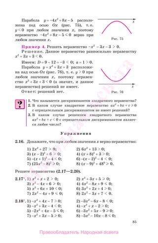 85
Парабола у = –4x2
+ 8x − 5 располо-
жена под осью Ох (рис. 75), т. е.
y 0 при любом значении х, поэтому
неравенство –4x2
+ 8x − 5 0 верно при
любом значении х.
Пример 4. Решить неравенство –x2
− 3x − 3 0.
Решение. Данное неравенство равносильно неравенству
x2
+ 3x + 3 0.
Имеем: D = 9 − 12 = –3 0; а = 1 0.
Парабола у = x2
+ 3x + 3 расположе-
на над осью Ох (рис. 76), т. е. y 0 при
любом значении х, поэтому неравен-
ство x2
+ 3x + 3 0 (а значит, и данное
неравенство) решений не имеет.
Ответ: решений нет.
1. Что называется дискриминантом квадратного неравенства?
2. В каком случае квадратное неравенство ax2
+ bx + c 0
с отрицательным дискриминантом не имеет решений?
3. В каком случае решением квадратного неравенства
ax2
+ bx + c 0 с отрицательным дискриминантом являет-
ся любое число?
Упражнения
2.16. Докажите, что при любом значении х верно неравенство:
1) 2x2
+ 27 0; 2) 6x2
+ 13 0;
3) (x − 2)2
+ 6 0; 4) (x + 8)2
+ 3 0;
5) −(x + 1)2
− 4 0; 6) −(x − 2)2
− 4 0;
7) (25x2
− 8)2
0; 8) (x − 9)2
+ 480
0.
Решите неравенство (2.17—2.20).
2.17°. 1) x2
+ x + 2 0; 2) x2
+ 3x + 5 0;
3) x2
− 4x + 6 0; 4) 4x2
− 8x + 9 0;
5) x2
+ 6x + 10 0; 6) 3x2
+ 2x + 4 0;
7) 2x2
− 4x + 9 0; 8) 2x2
− 3x + 7 0.
2.18°. 1) −x2
+ 4x − 7 0; 2) −3x2
− 6x − 8 0;
3) −x2
+ 3x − 4 0; 4) −x2
+ x − 2 0;
5) −2x2
+ 4x − 5 0; 6) −3x2
+ 5x − 9 0;
7) −x2
+ 3x − 5 0; 8) −5x2
− 10x − 8 0;
Рис. 75
Рис. 76
Правообладатель Народная асвета
Народная
асвета
 